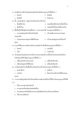 3
15. ซากดึกดาบรรพ์ส่วนใหญ่จะพบอยู่ในหินชนิดใด(มาตรฐาน/ตัวชี้วัดที่ 6.1 )
1. หินแปร 2. หินอัคนี
3. หินชีสต์ 4. หินตะกอน
16. ชั้น “ฐานธรณีภาค” อยู่ตรงส่วนใดของโครงสร้างโลก
1. ชั้นเปลือกโลก 2. รอยต่อชั้นเปลือกโลกกับชั้นเนื้อโลก
3. ชั้นเนื้อโลก 4. รอยต่อชั้นเนื้อโลกกับชั้นแก่นโลก
17. พื้นที่ในข้อใดที่อยู่ในบริเวณที่เรียกว่า “วงแหวนแห่งไฟ” (มาตรฐาน/ตัวชี้วัดที่ 6.1 )
1. แนวรอยต่อภูเขาหิมาลัยในทวีปเอเชีย 2. บริเวณเทือกเขากลางมหาสมุทร
แอตแลนติก
3. บริเวณขอบมหาสมุทรแปซิฟิกทั้งหมด 4. บริเวณรอยต่อภูเขาแอลป์ในทวีป
ยุโรป
18. มาตราที่ใช้บอกความเสียหายเนื่องจากแผ่นดินไหวคือข้อใด(มาตรฐาน/ตัวชี้วัดที่ 6.1 )
1. ริกเตอร์ 2. เมอร์คัลลี
3. โมห์ 4. เวนส์เวอร์ด
19. บริเวณหุบเขาทรุดตัวตามแนวสันเขากลางมหาสมุทรมีการเคลื่อนตัวของขอบแผ่นธรณีภาค
ในลักษณะใดที่สาคัญ(มาตรฐาน/ตัวชี้วัดที่ 6.1 )
1. เคลื่อนตัวหนีห่างออกจากกัน 2. เคลื่อนตัวเข้าหากัน
3. เคลื่อนตัวมุดลงไปใต้อีกแผ่น 4. เคลื่อนตัวเฉือนกัน
20. การเกิดแผ่นดินไหวเกิดขึ้นที่ส่วนใดของโครงสร้างโลก(มาตรฐาน/ตัวชี้วัดที่ 6.1 )
1. ฐานธรณีภาค 2. ธรณีภาค
3. แก่นโลก 4. ชั้นของโครงสร้างโลกที่มีหินหลอม
ละลาย
21. การหาอายุสัมบูรณ์ของหินหรือซากดึกดาบรรพ์ทางธรณีวิทยาใช้วิธีการใด(มาตรฐาน/ตัวชี้วัดที่
6.1 )
1. วิธีการหาอายุทางกัมมันตรังสี
2. ตรวจสอบเปรียบเทียบกับฟอสซิลอื่นๆ
3. ตรวจสอบจากลาดับชั้นหินและความสัมพันธ์ของโครงสร้างทางธรณีวิทยา
4. วิธีการทางรังสีเอกซ์
 