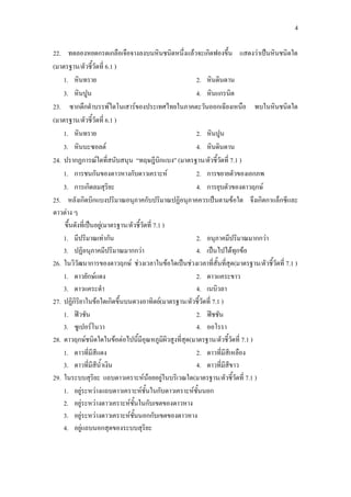 4
22. ทดลองหยดกรดเกลือเจือจางลงบนหินชนิดหนึ่งแล้วจะเกิดฟองขึ้น แสดงว่าเป็นหินชนิดใด
(มาตรฐาน/ตัวชี้วัดที่ 6.1 )
1. หินทราย 2. หินดินดาน
3. หินปูน 4. หินแกรนิต
23. ซากดึกดาบรรพ์ไดโนเสาร์ของประเทศไทยในภาคตะวันออกเฉียงเหนือ พบในหินชนิดใด
(มาตรฐาน/ตัวชี้วัดที่ 6.1 )
1. หินทราย 2. หินปูน
3. หินบะซอลต์ 4. หินดินดาน
24. ปรากฏการณ์ใดที่สนับสนุน “ทฤษฎีบิกแบง” (มาตรฐาน/ตัวชี้วัดที่ 7.1 )
1. การชนกันของดาวหางกับดาวเคราะห์ 2. การขยายตัวของเอกภพ
3. การเกิดลมสุริยะ 4. การยุบตัวของดาวฤกษ์
25. หลังเกิดบิกแบงปริมาณอนุภาคกับปริมาณปฏิอนุภาคควรเป็นตามข้อใด จึงเกิดกาแล็กซีและ
ดาวต่าง ๆ
ขึ้นดังที่เป็นอยู่(มาตรฐาน/ตัวชี้วัดที่ 7.1 )
1. มีปริมาณเท่ากัน 2. อนุภาคมีปริมาณมากกว่า
3. ปฏิอนุภาคมีปริมาณมากกว่า 4. เป็นไปได้ทุกข้อ
26. ในวิวัฒนาการของดาวฤกษ์ ช่วงเวลาในข้อใดเป็นช่วงเวลาที่สั้นที่สุด(มาตรฐาน/ตัวชี้วัดที่ 7.1 )
1. ดาวยักษ์แดง 2. ดาวแคระขาว
3. ดาวแคระดา 4. เนบิวลา
27. ปฏิกิริยาในข้อใดเกิดขึ้นบนดวงอาทิตย์(มาตรฐาน/ตัวชี้วัดที่ 7.1 )
1. ฟิวชัน 2. ฟิชชัน
3. ซูเปอร์โนวา 4. ออโรรา
28. ดาวฤกษ์ชนิดใดในข้อต่อไปนี้มีอุณหภูมิผิวสูงที่สุด(มาตรฐาน/ตัวชี้วัดที่ 7.1 )
1. ดาวที่มีสีแดง 2. ดาวที่มีสีเหลือง
3. ดาวที่มีสีน้าเงิน 4. ดาวที่มีสีขาว
29. ในระบบสุริยะ แถบดาวเคราะห์น้อยอยู่ในบริเวณใด(มาตรฐาน/ตัวชี้วัดที่ 7.1 )
1. อยู่ระหว่างแถบดาวเคราะห์ชั้นในกับดาวเคราะห์ชั้นนอก
2. อยู่ระหว่างดาวเคราะห์ชั้นในกับเขตของดาวหาง
3. อยู่ระหว่างดาวเคราะห์ชั้นนอกกับเขตของดาวหาง
4. อยู่แถบนอกสุดของระบบสุริยะ
 