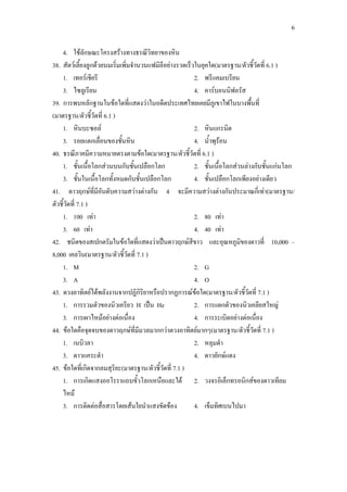 6
4. ใช้ลักษณะโครงสร้างทางธรณีวิทยาของหิน
38. สัตว์เลี้ยงลูกด้วยนมเริ่มเพิ่มจานวนแฟมิลีอย่างรวดเร็วในยุคใด(มาตรฐาน/ตัวชี้วัดที่ 6.1 )
1. เทอร์เชียรี 2. พรีแคมเบรียน
3. ไซลูเรียน 4. คาร์บอนนิฟอรัส
39. การพบหลักฐานในข้อใดที่แสดงว่าในอดีตประเทศไทยเคยมีภูเขาไฟในบางพื้นที่
(มาตรฐาน/ตัวชี้วัดที่ 6.1 )
1. หินบะซอล์ 2. หินแกรนิต
3. รอยแตกเลื่อนของชั้นหิน 4. น้าพุร้อน
40. ธรณีภาคมีความหมายตรงตามข้อใด(มาตรฐาน/ตัวชี้วัดที่ 6.1 )
1. ชั้นเนื้อโลกส่วนบนกับชั้นเปลือกโลก 2. ชั้นเนื้อโลกส่วนล่างกับชั้นแก่นโลก
3. ชั้นในเนื้อโลกทั้งหมดกับชั้นเปลือกโลก 4. ชั้นเปลือกโลกเพียงอย่างเดียว
41. ดาวฤกษ์ที่มีอันดับความสว่างต่างกัน 4 จะมีความสว่างต่างกันประมาณกี่เท่า(มาตรฐาน/
ตัวชี้วัดที่ 7.1 )
1. 100 เท่า 2. 80 เท่า
3. 60 เท่า 4. 40 เท่า
42. ชนิดของสเปกตรัมในข้อใดที่แสดงว่าเป็นดาวฤกษ์สีขาว และอุณหภูมิของดาวที่ 10,000 –
8,000 เคลวิน(มาตรฐาน/ตัวชี้วัดที่ 7.1 )
1. M 2. G
3. A 4. O
43. ดวงอาทิตย์ได้พลังงานจากปฏิกิริยาหรือปรากฏการณ์ข้อใด(มาตรฐาน/ตัวชี้วัดที่ 7.1 )
1. การรวมตัวของนิวเครียว H เป็น He 2. การแตกตัวของนิวเคลียสใหญ่
3. การเผาไหม้อย่างต่อเนื่อง 4. การระเบิดอย่างต่อเนื่อง
44. ข้อใดคือจุดจบของดาวฤกษ์ที่มีมวลมากกว่าดวงอาทิตย์มากๆ(มาตรฐาน/ตัวชี้วัดที่ 7.1 )
1. เนบิวลา 2. หลุมดา
3. ดาวแคระดา 4. ดาวยักษ์แดง
45. ข้อใดที่เกิดจากลมสุริยะ(มาตรฐาน/ตัวชี้วัดที่ 7.1 )
1. การเกิดแสงออโรราแถบขั้วโลกเหนือและใต้ 2. วงจรอิเล็กทรอนิกส์ของดาวเทียม
ไหม้
3. การติดต่อสื่อสารโดยเส้นใยนาแสงขัดข้อง 4. เข็มทิศเบนไปมา
 