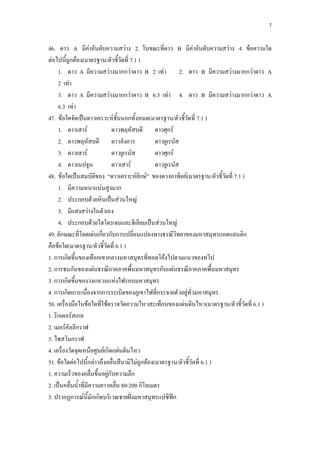 7
46. ดาว A มีค่าอันดับความสว่าง 2 ในขณะที่ดาว B มีค่าอันดับความสว่าง 4 ข้อความใด
ต่อไปนี้ถูกต้อง(มาตรฐาน/ตัวชี้วัดที่ 7.1 )
1. ดาว A มีความสว่างมากกว่าดาว B 2 เท่า 2. ดาว B มีความสว่างมากกว่าดาว A
2 เท่า
3. ดาว A มีความสว่างมากกว่าดาว B 6.3 เท่า 4. ดาว B มีความสว่างมากกว่าดาว A
6.3 เท่า
47. ข้อใดจัดเป็นดาวเคราะห์ชั้นนอกทั้งหมด(มาตรฐาน/ตัวชี้วัดที่ 7.1 )
1. ดาวเสาร์ ดาวพฤหัสบดี ดาวศุกร์
2. ดาวพฤหัสบดี ดาวอังคาร ดาวยูเรนัส
3. ดาวเสาร์ ดาวยูเรนัส ดาวศุกร์
4. ดาวเนปจูน ดาวเสาร์ ดาวยูเรนัส
48. ข้อใดเป็นสมบัติของ “ดาวเคราะห์ยักษ์” ของดวงอาทิตย์(มาตรฐาน/ตัวชี้วัดที่ 7.1 )
1. มีความหนาแน่นสูงมาก
2. ประกอบด้วยหินเป็นส่วนใหญ่
3. มีแสงสว่างในตัวเอง
4. ประกอบด้วยไฮโดรเจนและฮีเลียมเป็นส่วนใหญ่
49. ลักษณะที่โดดเด่นเกี่ยวกับการเปลี่ยนแปลงทางธรณีวิทยาของมหาสมุทรแอตแลนติก
คือข้อใด(มาตรฐาน/ตัวชี้วัดที่ 6.1 )
1. การเกิดขึ้นของเทือกเขากลางมหาสมุทรที่ทอดโค้งไปตามแนวของทวีป
2. การชนกันของแผ่นธรณีภาคภาคพื้นมหาสมุทรกับแผ่นธรณีภาคภาคพื้นมหาสมุทร
3. การเกิดขึ้นของวงแหวนแห่งไฟรอบมหาสมุทร
4. การเกิดเกาะเนื่องจากการระเบิดของภูเขาไฟที่กระจายตัวอยู่ทั่วมหาสมุทร
50. เครื่องมือในข้อใดที่ใช้ตรวจวัดความไหวสะเทือนของแผ่นดินไหว(มาตรฐาน/ตัวชี้วัดที่ 6.1 )
1. ริกเตอร์สเกล
2. เมอร์คัลลีกราฟ
3. ไซสโมกราฟ
4. เครื่องวัดจุดเหนือศูนย์เกิดแผ่นดินไหว
51. ข้อใดต่อไปนี้กล่าวถึงคลื่นสึนามิไม่ถูกต้อง(มาตรฐาน/ตัวชี้วัดที่ 6.1 )
1. ความเร็วของคลื่นขึ้นอยู่กับความลึก
2. เป็นคลื่นน้าที่มีความยาวคลื่น 80-200 กิโลเมตร
3. ปรากฏการณ์นี้มักเกิดบริเวณชายฝั่งมหาสมุทรแปซิฟิก
 