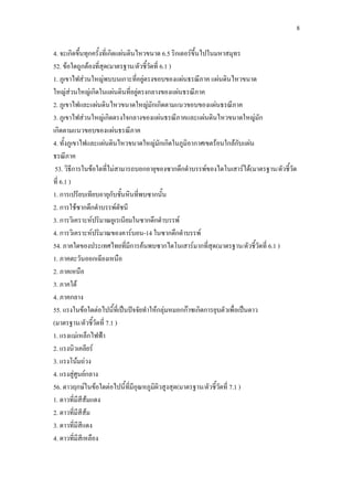 8
4. จะเกิดขึ้นทุกครั้งที่เกิดแผ่นดินไหวขนาด 6.5 ริกเตอร์ขึ้นไปในมหาสมุทร
52. ข้อใดถูกต้องที่สุด(มาตรฐาน/ตัวชี้วัดที่ 6.1 )
1. ภูเขาไฟส่วนใหญ่พบบนเกาะที่อยู่ตรงขอบของแผ่นธรณีภาค แผ่นดินไหวขนาด
ใหญ่ส่วนใหญ่เกิดในแผ่นดินที่อยู่ตรงกลางของแผ่นธรณีภาค
2. ภูเขาไฟและแผ่นดินไหวขนาดใหญ่มักเกิดตามแนวขอบของแผ่นธรณีภาค
3. ภูเขาไฟส่วนใหญ่เกิดตรงใจกลางของแผ่นธรณีภาคและแผ่นดินไหวขนาดใหญ่มัก
เกิดตามแนวขอบของแผ่นธรณีภาค
4. ทั้งภูเขาไฟและแผ่นดินไหวขนาดใหญ่มักเกิดในภูมิอากาศเขตร้อนใกล้กับแผ่น
ธรณีภาค
53. วิธีการในข้อใดที่ไม่สามารถบอกอายุของซากดึกดาบรรพ์ของไดโนเสาร์ได้(มาตรฐาน/ตัวชี้วัด
ที่ 6.1 )
1. การเปรียบเทียบอายุกับชั้นหินที่พบซากนั้น
2. การใช้ซากดึกดาบรรพ์ดัชนี
3. การวิเคราะห์ปริมาณยูเรเนียมในซากดึกดาบรรพ์
4. การวิเคราะห์ปริมาณของคาร์บอน-14 ในซากดึกดาบรรพ์
54. ภาคใดของประเทศไทยที่มีการค้นพบซากไดโนเสาร์มากที่สุด(มาตรฐาน/ตัวชี้วัดที่ 6.1 )
1. ภาคตะวันออกเฉียงเหนือ
2. ภาคเหนือ
3. ภาคใต้
4. ภาคกลาง
55. แรงในข้อใดต่อไปนี้ที่เป็นปัจจัยทาให้กลุ่มหมอกก๊าซเกิดการยุบตัวเพื่อเป็นดาว
(มาตรฐาน/ตัวชี้วัดที่ 7.1 )
1. แรงแม่เหล็กไฟฟ้า
2. แรงนิวเคลียร์
3. แรงโน้มถ่วง
4. แรงสู่ศูนย์กลาง
56. ดาวฤกษ์ในข้อใดต่อไปนี้ที่มีอุณหภูมิผิวสูงสุด(มาตรฐาน/ตัวชี้วัดที่ 7.1 )
1. ดาวที่มีสีส้มแดง
2. ดาวที่มีสีส้ม
3. ดาวที่มีสีแดง
4. ดาวที่มีสีเหลือง
 