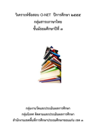 วิเคราะหขอสอบ O-NET ปการศึกษา ๒๕๕๕
กลุมสาระภาษาไทย
ชั้นมัธยมศึกษาปที่ ๓

กลุมงานวัดและประเมินผลการศึกษา
กลุมนิเทศ ติดตามและประเมินผลการศึกษา
สํานักงานเขตพื้นที่การศึกษาประถมศึกษาขอนแกน เขต ๓

 