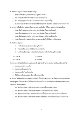 10
51. ข้อใดกล่าวถูกต้องเกี่ยวกับสารชีวโมเลกุล
1. พลังงานที่สะสมอยู่ในอาหารจะอยู่ในรูปพลังงานเคมี
2. โปรตีนเป็นสารอาหารที่ให้พลังงานแก่ร่างกายมากที่สุด
3. ในร่างกายมนุษย์จะพบคาร์โบไฮเดรตเป็นองค์ประกอบมากที่สุด
4. ร่างกายสามารถนาสารอาหารทุกชนิดไปใช้ประโยชน์ได้เลยโดยไม่ต้องผ่านกระบวนการย่อย
52. สารในข้อใดเมื่อนามาทดสอบกับสารละลายเบเนดิกต์แล้วให้ผลการทดสอบที่ถูกต้องที่สุด
1. เมื่อนาน้าแป้ งมาทดสอบกับสารละลายเบเนดิกต์จะเกิดตะกอนสีแดงอิฐ
2. เมื่อนาน้าองุ่นมาทดสอบกับสารละลายเบเนดิกต์จะเกิดตะกอนสีแดงอิฐ
3. เมื่อนาน้าผึ้งมาทดสอบกับสารละลายเบเนดิกต์จะไม่เกิดการเปลี่ยนแปลง
4. เมื่อนาน้าแอปเปิลมาทดสอบกับสารละลายเบเนดิกต์จะไม่เกิดการเปลี่ยนแปลง
53. ข้อใดกล่าวถูกต้อง
ก. กรดไขมันมีหมู่คาร์บอกซิลเป็นหมู่ฟังก์ชัน
ข. ไขมันกับไตรกลีเซอไรด์เป็นสารคนละชนิดกัน
ค. หมู่ฟังก์ชันในกลีเซอรอลที่มาทาปฏิกิริยากับกรดไขมัน คือ หมู่ไฮดรอกซิล
1. ก. และ ข. 2. ก. และ ค.
3. ข. และ ค. 4. ถูกทุกข้อ
54. การทดสอบโปรตีนด้วยสารละลายคอปเปอร์(II)ซัลเฟตในเบส จะเกิดการเปลี่ยนแปลงอย่างไร
1. เกิดการแปลงสภาพโปรตีน
2. เกิดการย่อยเป็นกรดอะมิโน
3. เกิดการย่อยเป็นโปรตีนสายสั้น
4. ไม่เกิดการเปลี่ยนแปลงทางโครงสร้างของโปรตีน
55. การเผาไหม้ของเอทานอลให้พลังงานน้อยกว่าน้ามันเบนซินในปริมาตรที่เท่ากัน และเอทานอลมีค่า
ออกเทนสูงกว่าน้ามันเบนซิน ถ้าใช้รถคันเดียวกัน เติมน้ามันเท่ากัน แล้วขับบนเส้นทางและสภาพถนน
เดียวกันจะได้ผลตามข้อใด
1. การใช้แก๊สโซฮอล์จะวิ่งได้ระยะทางมากกว่า และเครื่องยนต์ทางานดีกว่า
2. การใช้แก๊สโซฮอล์จะวิ่งได้ระยะทางน้อยกว่า แต่เครื่องยนต์ทางานได้ดีกว่า
3. การใช้เบนซินหรือแก๊สโซฮอล์ได้ผลเหมือนกันทั้งระยะทางและการทางานของเครื่องยนต์
4. การใช้แก๊สโซฮอล์จะวิ่งได้ระยะทางน้อยกว่าใช้เบนซิน ส่วนเครื่องยนต์ทางานได้เหมือนกัน
 
