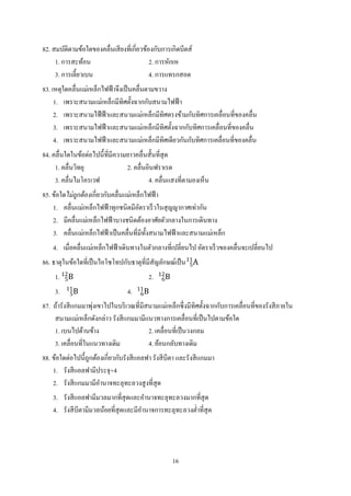 16
82. สมบัติตามข้อใดของคลื่นเสียงที่เกี่ยวข้องกับการเกิดบีตส์
1. การสะท้อน 2. การหักเห
3. การเลี้ยวเบน 4. การแทรกสอด
83. เหตุใดคลื่นแม่เหล็กไฟฟ้าจึงเป็นคลื่นตามขวาง
1. เพราะสนามแม่เหล็กมีทิศตั้งฉากกับสนามไฟฟ้า
2. เพราะสนามไฟ้ฟ้าและสนามแม่เหล็กมีทิศตรงข้ามกับทิศการเคลื่อนที่ของคลื่น
3. เพราะสนามไฟฟ้าและสนามแม่เหล็กมีทิศตั้งฉากกับทิศการเคลื่อนที่ของคลื่น
4. เพราะสนามไฟฟ้าและสนามแม่เหล็กมีทิศเดียวกันกับทิศการเคลื่อนที่ของคลื่น
84. คลื่นใดในข้อต่อไปนี้ที่มีความยาวคลื่นสั้นที่สุด
1. คลื่นวิทยุ 2. คลื่นอินฟราเรด
3. คลื่นไมโครเวฟ 4. คลื่นแสงที่ตามองเห็น
85. ข้อใดไม่ถูกต้องเกี่ยวกับคลื่นแม่เหล็กไฟฟ้า
1. คลื่นแม่เหล็กไฟฟ้าทุกชนิดมีอัตราเร็วในสุญญากาศเท่ากัน
2. มีคลื่นแม่เหล็กไฟฟ้าบางชนิดต้องอาศัยตัวกลางในการเดินทาง
3. คลื่นแม่เหล็กไฟฟ้าเป็นคลื่นที่มีทั้งสนามไฟฟ้าและสนามแม่เหล็ก
4. เมื่อคลื่นแม่เหล็กไฟฟ้าเดินทางในตัวกลางที่เปลี่ยนไป อัตราเร็วของคลื่นจะเปลี่ยนไป
86. ธาตุในข้อใดที่เป็นไอโซโทปกับธาตุที่มีสัญลักษณ์เป็น A5
11
1. B5
12
2. B6
12
3. B5
11
4. B6
11
87. ถ้ารังสีแกมมาพุ่งเขาไปในบริเวณที่มีสนามแม่เหล็กซึ่งมีทิศตั้งฉากกับการเคลื่อนที่ของรังสีภายใน
สนามแม่เหล็กดังกล่าว รังสีแกมมามีแนวทางการเคลื่อนที่เป็นไปตามข้อใด
1. เบนไปด้านข้าง 2. เคลื่อนที่เป็นวงกลม
3. เคลื่อนที่ในแนวทางเดิม 4. ย้อนกลับทางเดิม
88. ข้อใดต่อไปนี้ถูกต้องเกี่ยวกับรังสีแอลฟา รังสีบีตา และรังสีแกมมา
1. รังสีแอลฟามีประจุ+4
2. รังสีแกมมามีอานาจทะลุทะลวงสูงที่สุด
3. รังสีแอลฟามีมวลมากที่สุดและอานาจทะลุทะลวงมากที่สุด
4. รังสีบีตามีมวลน้อยที่สุดและมีอานาจการทะลุทะลวงต่าที่สุด
 