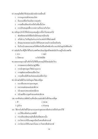 18
95. สาเหตุใดที่ทาให้แผ่นธรณีภาคมีการเคลื่อนที่
1. การหมุนรอบตัวเองของโลก
2. หินบนเปลือกโลกเกิดการทรุดตัว
3. การเคลื่อนที่ของหินหนืดในชั้นเนื้อโลก
4. การปรับสมดุลเพื่อระบายความร้อนภายในโลก
96. หลักฐานใดไม่ได้สนับสนุนทฤษฎีการเลื่อนไหลของทวีป
1. ฟอสซิลของทวีปที่ต่อกันมีลักษณะเหมือนกัน
2. ทวีปต่างๆ ในปัจจุบันสามารถนามาต่อกันได้อย่างพอดี
3. ลักษณะของคนชาวอเมริกาใต้กับคนชาวอเมริกาเหนือคล้ายกัน
4. หินในบริเวณขอบของทวีปที่ต่อกันเป็นชนิดเดียวกัน และเกิดในยุคใกล้เคียงกัน
97. แผ่นดินไหวที่รู้สึกได้ในประเทศไทย มักจะมีศูนย์เกิดแผ่นดินไหวอยู่ในประเทศใด
1. ลาว 2. พม่า
3. เวียดนาม 4. อินโดนีเซีย
98. ผลจากเหตุการณ์ในข้อใดไม่ได้เป็นสาเหตุให้เกิดแผ่นดินไหว
1. การทดลองระเบิดปรมาณูใต้ดิน
2. การปะทุของภูเขาไฟอย่างรุนแรง
3. การผุพังทางเคมีของเปลือกโลก
4. การเคลื่อนที่เข้าชนกันของแผ่นเปลือกโลก
99. บริเวณใดที่มีโอกาสเกิดภูเขาไฟมากที่สุด
1. แนวเทือกเขากลางมหาสมุทร
2. แนวรอยต่อของแผ่นธรณีภาค
3. บริเวณกลางของแผ่นธรณีภาค
4. บริเวณที่มีการมุดตัวของแผ่นธรณีภาค
100. ซากดึกดาบรรพ์ดัชนี จะต้องมีความเด่นชัดในข้อใดมากที่สุด
1. สี 2. ขนาด
3. รูปร่าง 4. ช่วงอายุ
101. วิธีการในข้อใดที่ไม่สามารถบอกอายุของซากดึกดาบรรพ์ไดโนเสาร์ได้
1. การใช้ซากดึกดาบรรพดัชนี
2. การเปรียบเทียบอายุกับชั้นหินที่พบซากนั้น
3. การวิเคราะห์ปริมาณยูเรเนียมในซากดึกดาบรรพ์
4. การวิเคราะห์ปริมาณคาร์บอน-14 ในซากดึกดาบรรพ์
 