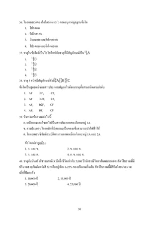 30
36. ไอออนบวกของไฮโดรเจน (H+
) ขาดอนุภาคมูลฐานข้อใด
1. โปรตอน
2. อิเล็กตรอน
3. นิวตรอน และอิเล็กตรอน
4. โปรตอน และอิเล็กตรอน
37. ธาตุในข้อใดที่เป็นไอโซโทปกับธาตุที่มีสัญลักษณ์เป็น A5
11
1. B5
12
2. B6
12
3. B5
11
4. B6
11
38. ธาตุ 3 ชนิดมีสัญลักษณ์ดังนี้ A4
8
B13
27
C17
35
ข้อใดเป็นสูตรเคมีของสารประกอบฟลูออไรด์ของธาตุทั้งสามชนิดตามลาดับ
1. AF BF3 CF2
2. AF B2F3 CF2
3. AF2 B2F3 CF
4. AF2 BF3 CF
39. พิจารณาข้อความต่อไปนี้
ก. เกลือแกงและโซดาไฟเป็นสารประกอบของโลหะหมู่ 1A
ข. สารประกอบไอออนิกที่มีสถานะเป็นของแข็งสามารถนาไฟฟ้าได้
ค. โลหะเทรนซิชันมีสมบัติทางกายภาพเหมือนโลหะหมู่ 1A และ 2A
ข้อใดกล่าวถูกต้อง
1. ก. และ ข. 2. ข. และ ค.
3. ก. และ ค. 4. ก. ข. และ ค.
40. ธาตุกัมมันตรังสีธรรมชาติ X มีครึ่งชีวิตเท่ากับ 5,000 ปี นักธรณีวิทยาค้นพบซากของสัตว์โบราณที่มี
ปริมาณธาตุกัมมันตรังสี X เหลืออยู่เพียง 6.25% ของปริมาณเริ่มต้น สัตว์โบราณนี้มีชีวิตโดยประมาณ
เมื่อกี่ปีมาแล้ว
1. 10,000 ปี 2. 15,000 ปี
3. 20,000 ปี 4. 25,000 ปี
 