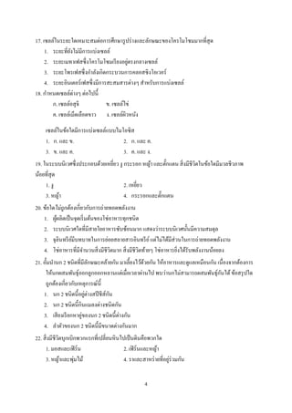 4
17. เซลล์ในระยะใดเหมาะสมต่อการศึกษารูปร่างและลักษณะของโครโมโซมมากที่สุด
1. ระยะที่ยังไม่มีการแบ่งเซลล์
2. ระยะเมทาเฟสซึ่งโครโมโซมเรียงอยู่ตรงกลางเซลล์
3. ระยะโพรเฟสซึ่งกาลังเกิดกระบวนการคลอสซิงโอเวอร์
4. ระยะอินเตอร์เฟสซึ่งมีการสะสมสารต่างๆ สาหรับการแบ่งเซลล์
18. กาหนดเซลล์ต่างๆ ต่อไปนี้
ก. เซลล์อสุจิ ข. เซลล์ไข่
ค. เซลล์เม็ดเลือดขาว ง. เซลล์ผิวหนัง
เซลล์ในข้อใดมีการแบ่งเซลล์แบบไมโอซิส
1. ก. และ ข. 2. ก. และ ค.
3. ข. และ ค. 3. ค. และ ง.
19. ในระบบนิเวศซึ่งประกอบด้วยเหยี่ยว งู กระรอก หญ้า และตั๊กแตน สิ่งมีชีวิตในข้อใดมีมวลชีวภาพ
น้อยที่สุด
1. งู 2. เหยี่ยว
3. หญ้า 4. กระรอกและตั๊กแตน
20. ข้อใดไม่ถูกต้องเกี่ยวกับการถ่ายทอดพลังงาน
1. ผู้ผลิตเป็นจุดเริ่มต้นของโซ่อาหารทุกชนิด
2. ระบบนิเวศใดที่มีสายใยอาหารซับซ้อนมาก แสดงว่าระบบนิเวศนั้นมีความสมดุล
3. จุลินทรีย์มีบทบาทในการย่อยสลายสารอินทรีย์แต่ไม่ได้มีส่วนในการถ่ายทอดพลังงาน
4. โซ่อาหารที่มีจานวนสิ่งมีชีวิตมาก สิ่งมีชีวิตท้ายๆ โซ่อาหารยิ่งได้รับพลังงานน้อยลง
21. อั้มนานก 2 ชนิดที่มีลักษณะคล้ายกัน มาเลี้ยงไว้ด้วยกัน ให้อาหารและดูแลเหมือนกัน เนื่องจากต้องการ
ให้นกผสมพันธุ์ออกลูกออกหลานแต่เมื่อเวลาผ่านไป พบว่านกไม่สามารถผสมพันธุ์กันได้ข้อสรุปใด
ถูกต้องเกี่ยวกับเหตุการณ์นี้
1. นก 2 ชนิดนี้อยู่ต่างสปีชีส์กัน
2. นก 2 ชนิดนี้กินแมลงต่างชนิดกัน
3. เสียงเรียกหาคู่ของนก 2 ชนิดนี้ต่างกัน
4. ลาตัวของนก 2 ชนิดนี้มีขนาดต่างกันมาก
22. สิ่งมีชีวิตบุกเบิกพวกแรกที่เปลี่ยนหินไปเป็นดินคือพวกใด
1. มอสและเฟิร์น 2. เฟิร์นและหญ้า
3. หญ้าและพุ่มไม้ 4. ราและสาหร่ายที่อยู่ร่วมกัน
 