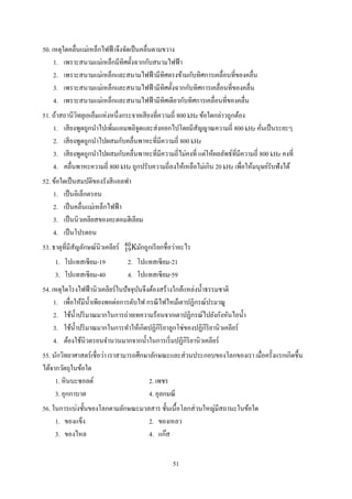 51
50. เหตุใดคลื่นแม่เหล็กไฟฟ้าจึงจัดเป็นคลื่นตามขวาง
1. เพราะสนามแม่เหล็กมีทิศตั้งฉากกับสนามไฟฟ้า
2. เพราะสนามแม่เหล็กและสนามไฟฟ้ามีทิศตรงข้ามกับทิศการเคลื่อนที่ของคลื่น
3. เพราะสนามแม่เหล็กและสนามไฟฟ้ามีทิศตั้งฉากกับทิศการเคลื่อนที่ของคลื่น
4. เพราะสนามแม่เหล็กและสนามไฟฟ้ามีทิศเดียวกับทิศการเคลื่อนที่ของคลื่น
51. ถ้าสถานีวิทยุเอเอ็มแห่งหนึ่งกระจายเสียงที่ความถี่ 800 kHz ข้อใดกล่าวถูกต้อง
1. เสียงพูดถูกนาไปเพิ่มแอมพลิจูดและส่งออกไปโดยมีสัญญาณความถี่ 800 kHz คั่นเป็นระยะๆ
2. เสียงพูดถูกนาไปผสมกับคลื่นพาหะที่มีความถี่ 800 kHz
3. เสียงพูดถูกนาไปผสมกับคลื่นพาหะที่มีความถี่ไม่คงที่ แต่ให้ผลลัพธ์ที่มีความถี่ 800 kHz คงที่
4. คลื่นพาหะความถี่ 800 kHz ถูกปรับความถี่ลงให้เหลือไม่เกิน 20 kHz เพื่อให้มนุษย์รับฟังได้
52. ข้อใดเป็นสมบัติของรังสีแอลฟา
1. เป็นอิเล็กตรอน
2. เป็นคลื่นแม่เหล็กไฟฟ้า
3. เป็นนิวเคลียสของอะตอมฮีเลียม
4. เป็นโปรตอน
53. ธาตุที่มีสัญลักษณ์นิวเคลียร์ K19
40
มักถูกเรียกชื่อว่าอะไร
1. โปแทสเซียม-19 2. โปแทสเซียม-21
3. โปแทสเซียม-40 4. โปแทสเซียม-59
54. เหตุใดโรงไฟฟ้านิวเคลียร์ในปัจจุบันจึงต้องสร้างใกล้แหล่งน้าธรรมชาติ
1. เพื่อให้มีน้าเพียงพอต่อการดับไฟ กรณีไฟไหม้เตาปฏิกรณ์ปรมาณู
2. ใช้น้าปริมาณมากในการถ่ายเทความร้อนจากเตาปฏิกรณ์ไปยังกังหันไอน้า
3. ใช้น้าปริมาณมากในการทาให้เกิดปฏิกิริยาลูกโซ่ของปฏิกิริยานิวเคลียร์
4. ต้องใช้นิวตรอนจานวนมากจากน้าในการเริ่มปฏิกิริยานิวเคลียร์
55. นักวิทยาศาสตร์เชื่อว่า เราสามารถศึกษาลักษณะและส่วนประกอบของโลกของเรา เมื่อครั้งแรกเกิดขึ้น
ได้จากวัตถุในข้อใด
1. หินบะซอลต์ 2. เพชร
3. อุกกาบาต 4. อุลกมณี
56. ในการแบ่งชั้นของโลกตามลักษณะมวลสาร ชั้นเนื้อโลกส่วนใหญ่มีสถานะในข้อใด
1. ของแข็ง 2. ของเหลว
3. ของไหล 4. แก๊ส
 
