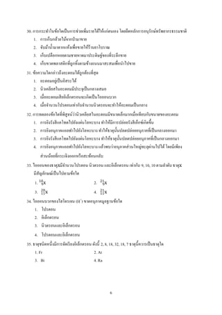 6
30. การกระทาในข้อใดเป็นการช่วยเพิ่มรายได้ให้แก่ตนเอง โดยยึดหลักการอนุรักษ์ทรัพยากรธรรมชาติ
1. การเก็บกล้วยไม้จากป่ามาขาย
2. จับม้าน้ามาตากแห้งเพื่อขายให้ร้านยาโบราณ
3. เก็บเปลือกหอยตามชายหาดมาประดิษฐ์ของที่ระลึกขาย
4. เก็บขวดพลาสติกที่ถูกทิ้งตามข้างถนนมาสะสมเพื่อนาไปขาย
31. ข้อความใดกล่าวถึงอะตอมได้ถูกต้องที่สุด
1. อะตอมอยู่เป็นอิสระได้
2. นิวเคลียสในอะตอมมีประจุเป็นกลางเสมอ
3. เมื่ออะตอมเสียอิเล็กตรอนจะเกิดเป็นไอออนบวก
4. เมื่อจานวนโปรตอนเท่ากับจานวนนิวตรอนจะทาให้อะตอมเป็นกลาง
32. การทดลองข้อใดที่พิสูจน์ว่านิวเคลียสในอะตอมมีขนาดเล็กมากเมื่อเทียบกับขนาดของอะตอม
1. การยิงรังสีแคโทดไปยังแผ่นโลหะบาง ทาให้มีการปล่อยรังสีเอ็กซ์เกิดขึ้น
2. การยิงอนุภาคแอลฟาไปยังโลหะบาง ทาให้ธาตุนั้นปลดปล่อยอนุภาคที่เป็นกลางออกมา
3. การยิงรังสีแคโทดไปยังแผ่นโลหะบาง ทาให้ธาตุนั้นปลดปล่อยอนุภาคที่เป็นกลางออกมา
4. การยิงอนุภาคแอลฟาไปยังโลหะบาง แล้วพบว่าอนุภาคส่วนใหญ่ทะลุผ่านไปได้โดยมีเพียง
ส่วนน้อยที่กระเจิงออกหรือสะท้อนกลับ
33. ไอออนของธาตุxมีจานวนโปรตอน นิวตรอน และอิเล็กตรอน เท่ากับ 9, 10, 10 ตามลาดับ ธาตุx
มีสัญลักษณ์เป็นไปตามข้อใด
1. x9
10
2. x9
21
3. x11
20
4. x11
21
34. ไอออนบวกของไฮโดรเจน (H+
) ขาดอนุภาคมูลฐานข้อใด
1. โปรตอน
2. อิเล็กตรอน
3. นิวตรอนและอิเล็กตรอน
4. โปรตอนและอิเล็กตรอน
35. ธาตุชนิดหนึ่งมีการจัดเรียงอิเล็กตรอน ดังนี้ 2, 8, 18, 32, 18, 7 ธาตุนี้ควารเป็นธาตุใด
1. Fr 2. At
3. Bi 4. Ra
 