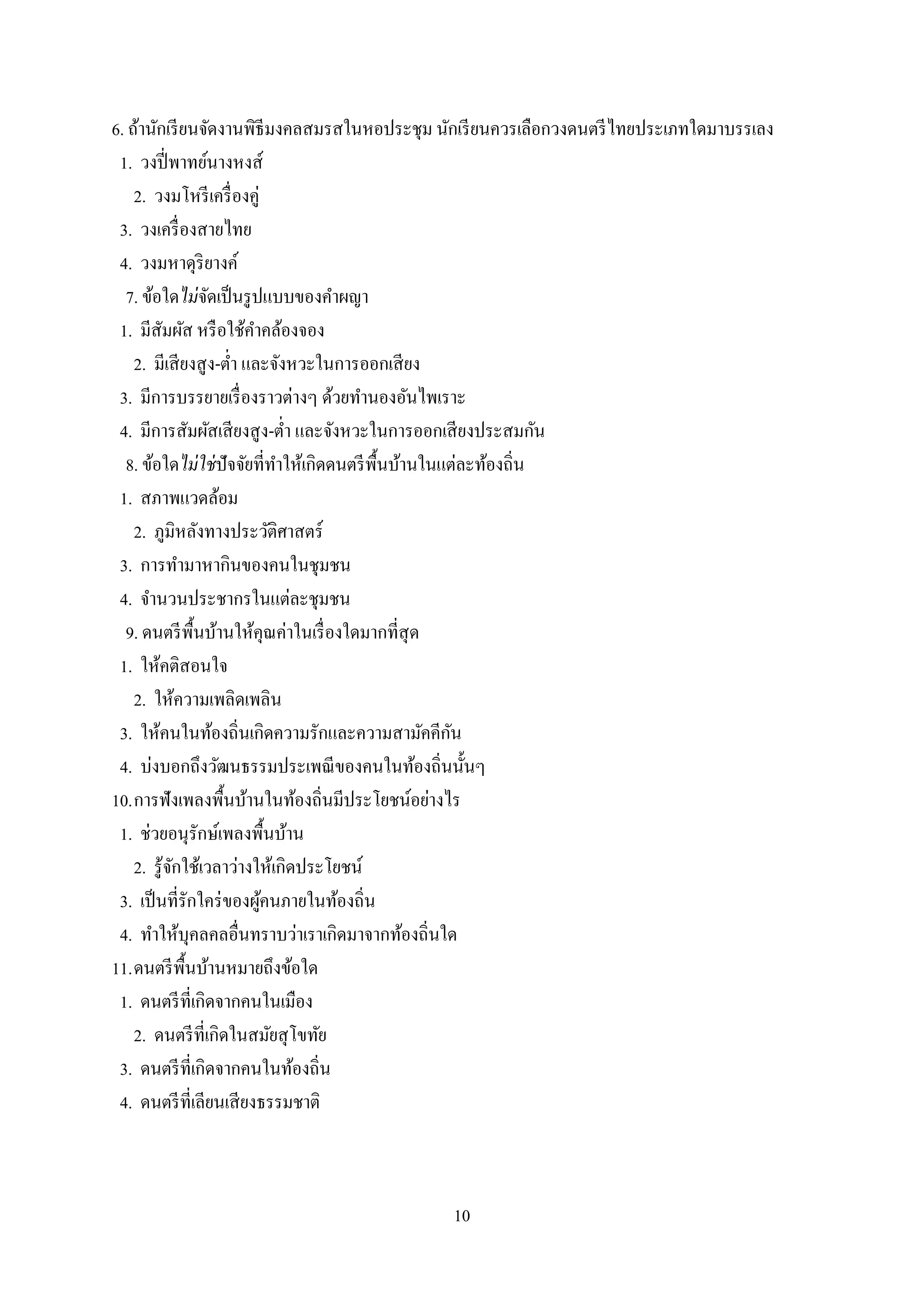 10
6. ถ้านักเรียนจัดงานพิธีมงคลสมรสในหอประชุม นักเรียนควรเลือกวงดนตรีไทยประเภทใดมาบรรเลง
1. วงปี่พาทย์นางหงส์
2. วงมโหรีเครื่องคู่
3. วงเครื่องสายไทย
4. วงมหาดุริยางค์
7. ข้อใดไม่จัดเป็นรูปแบบของคาผญา
1. มีสัมผัส หรือใช้คาคล้องจอง
2. มีเสียงสูง-ต่า และจังหวะในการออกเสียง
3. มีการบรรยายเรื่องราวต่างๆ ด้วยทานองอันไพเราะ
4. มีการสัมผัสเสียงสูง-ต่า และจังหวะในการออกเสียงประสมกัน
8. ข้อใดไม่ใช่ปัจจัยที่ทาให้เกิดดนตรีพื้นบ้านในแต่ละท้องถิ่น
1. สภาพแวดล้อม
2. ภูมิหลังทางประวัติศาสตร์
3. การทามาหากินของคนในชุมชน
4. จานวนประชากรในแต่ละชุมชน
9. ดนตรีพื้นบ้านให้คุณค่าในเรื่องใดมากที่สุด
1. ให้คติสอนใจ
2. ให้ความเพลิดเพลิน
3. ให้คนในท้องถิ่นเกิดความรักและความสามัคคีกัน
4. บ่งบอกถึงวัฒนธรรมประเพณีของคนในท้องถิ่นนั้นๆ
10.การฟังเพลงพื้นบ้านในท้องถิ่นมีประโยชน์อย่างไร
1. ช่วยอนุรักษ์เพลงพื้นบ้าน
2. รู้จักใช้เวลาว่างให้เกิดประโยชน์
3. เป็นที่รักใคร่ของผู้คนภายในท้องถิ่น
4. ทาให้บุคลคลอื่นทราบว่าเราเกิดมาจากท้องถิ่นใด
11.ดนตรีพื้นบ้านหมายถึงข้อใด
1. ดนตรีที่เกิดจากคนในเมือง
2. ดนตรีที่เกิดในสมัยสุโขทัย
3. ดนตรีที่เกิดจากคนในท้องถิ่น
4. ดนตรีที่เลียนเสียงธรรมชาติ
 