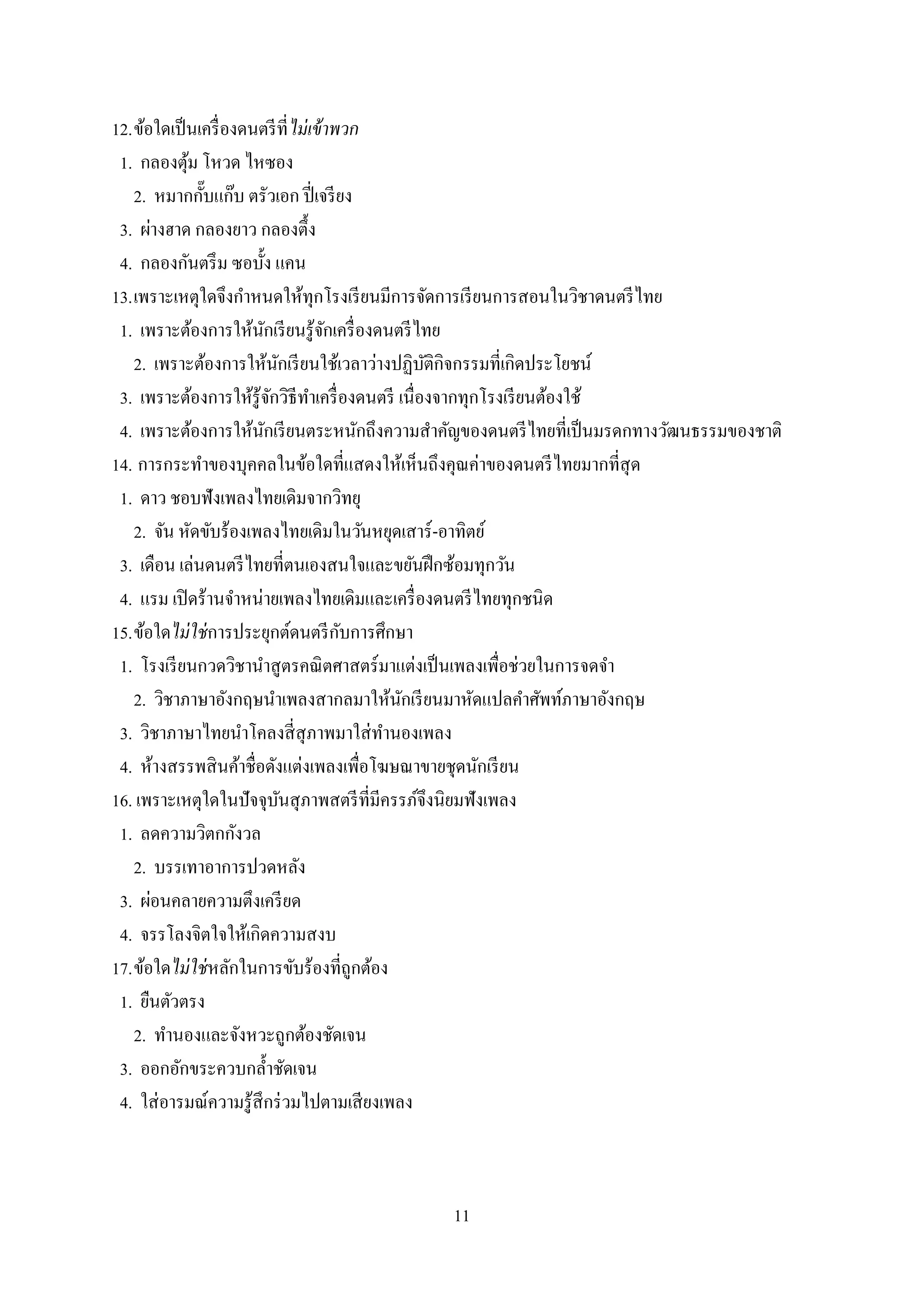 11
12.ข้อใดเป็นเครื่องดนตรีที่ไม่เข้าพวก
1. กลองตุ้ม โหวด ไหซอง
2. หมากกั๊บแก๊บ ตรัวเอก ปี่เจรียง
3. ผ่างฮาด กลองยาว กลองตึ้ง
4. กลองกันตรึม ซอบั้ง แคน
13.เพราะเหตุใดจึงกาหนดให้ทุกโรงเรียนมีการจัดการเรียนการสอนในวิชาดนตรีไทย
1. เพราะต้องการให้นักเรียนรู้จักเครื่องดนตรีไทย
2. เพราะต้องการให้นักเรียนใช้เวลาว่างปฏิบัติกิจกรรมที่เกิดประโยชน์
3. เพราะต้องการให้รู้จักวิธีทาเครื่องดนตรี เนื่องจากทุกโรงเรียนต้องใช้
4. เพราะต้องการให้นักเรียนตระหนักถึงความสาคัญของดนตรีไทยที่เป็นมรดกทางวัฒนธรรมของชาติ
14. การกระทาของบุคคลในข้อใดที่แสดงให้เห็นถึงคุณค่าของดนตรีไทยมากที่สุด
1. ดาว ชอบฟังเพลงไทยเดิมจากวิทยุ
2. จัน หัดขับร้องเพลงไทยเดิมในวันหยุดเสาร์-อาทิตย์
3. เดือน เล่นดนตรีไทยที่ตนเองสนใจและขยันฝึกซ้อมทุกวัน
4. แรม เปิดร้านจาหน่ายเพลงไทยเดิมและเครื่องดนตรีไทยทุกชนิด
15.ข้อใดไม่ใช่การประยุกต์ดนตรีกับการศึกษา
1. โรงเรียนกวดวิชานาสูตรคณิตศาสตร์มาแต่งเป็นเพลงเพื่อช่วยในการจดจา
2. วิชาภาษาอังกฤษนาเพลงสากลมาให้นักเรียนมาหัดแปลคาศัพท์ภาษาอังกฤษ
3. วิชาภาษาไทยนาโคลงสี่สุภาพมาใส่ทานองเพลง
4. ห้างสรรพสินค้าชื่อดังแต่งเพลงเพื่อโฆษณาขายชุดนักเรียน
16. เพราะเหตุใดในปัจจุบันสุภาพสตรีที่มีครรภ์จึงนิยมฟังเพลง
1. ลดความวิตกกังวล
2. บรรเทาอาการปวดหลัง
3. ผ่อนคลายความตึงเครียด
4. จรรโลงจิตใจให้เกิดความสงบ
17.ข้อใดไม่ใช่หลักในการขับร้องที่ถูกต้อง
1. ยืนตัวตรง
2. ทานองและจังหวะถูกต้องชัดเจน
3. ออกอักขระควบกล้าชัดเจน
4. ใส่อารมณ์ความรู้สึกร่วมไปตามเสียงเพลง
 