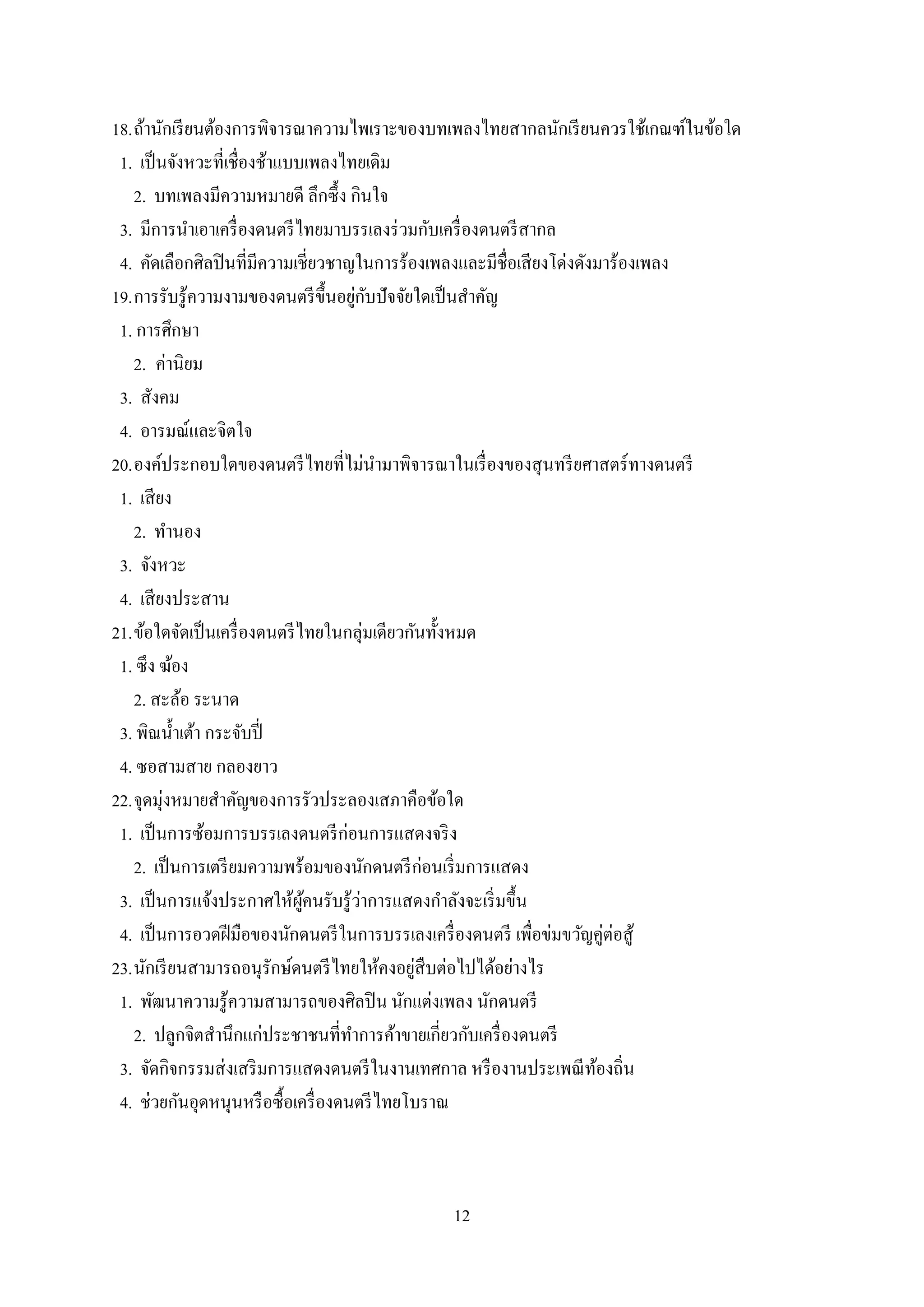 12
18.ถ้านักเรียนต้องการพิจารณาความไพเราะของบทเพลงไทยสากลนักเรียนควรใช้เกณฑ์ในข้อใด
1. เป็นจังหวะที่เชื่องช้าแบบเพลงไทยเดิม
2. บทเพลงมีความหมายดี ลึกซึ้ง กินใจ
3. มีการนาเอาเครื่องดนตรีไทยมาบรรเลงร่วมกับเครื่องดนตรีสากล
4. คัดเลือกศิลปินที่มีความเชี่ยวชาญในการร้องเพลงและมีชื่อเสียงโด่งดังมาร้องเพลง
19.การรับรู้ความงามของดนตรีขึ้นอยู่กับปัจจัยใดเป็นสาคัญ
1. การศึกษา
2. ค่านิยม
3. สังคม
4. อารมณ์และจิตใจ
20.องค์ประกอบใดของดนตรีไทยที่ไม่นามาพิจารณาในเรื่องของสุนทรียศาสตร์ทางดนตรี
1. เสียง
2. ทานอง
3. จังหวะ
4. เสียงประสาน
21.ข้อใดจัดเป็นเครื่องดนตรีไทยในกลุ่มเดียวกันทั้งหมด
1. ซึง ฆ้อง
2. สะล้อ ระนาด
3. พิณน้าเต้า กระจับปี่
4. ซอสามสาย กลองยาว
22.จุดมุ่งหมายสาคัญของการรัวประลองเสภาคือข้อใด
1. เป็นการซ้อมการบรรเลงดนตรีก่อนการแสดงจริง
2. เป็นการเตรียมความพร้อมของนักดนตรีก่อนเริ่มการแสดง
3. เป็นการแจ้งประกาศให้ผู้คนรับรู้ว่าการแสดงกาลังจะเริ่มขึ้น
4. เป็นการอวดฝีมือของนักดนตรีในการบรรเลงเครื่องดนตรี เพื่อข่มขวัญคู่ต่อสู้
23.นักเรียนสามารถอนุรักษ์ดนตรีไทยให้คงอยู่สืบต่อไปได้อย่างไร
1. พัฒนาความรู้ความสามารถของศิลปิน นักแต่งเพลง นักดนตรี
2. ปลูกจิตสานึกแก่ประชาชนที่ทาการค้าขายเกี่ยวกับเครื่องดนตรี
3. จัดกิจกรรมส่งเสริมการแสดงดนตรีในงานเทศกาล หรืองานประเพณีท้องถิ่น
4. ช่วยกันอุดหนุนหรือซื้อเครื่องดนตรีไทยโบราณ
 