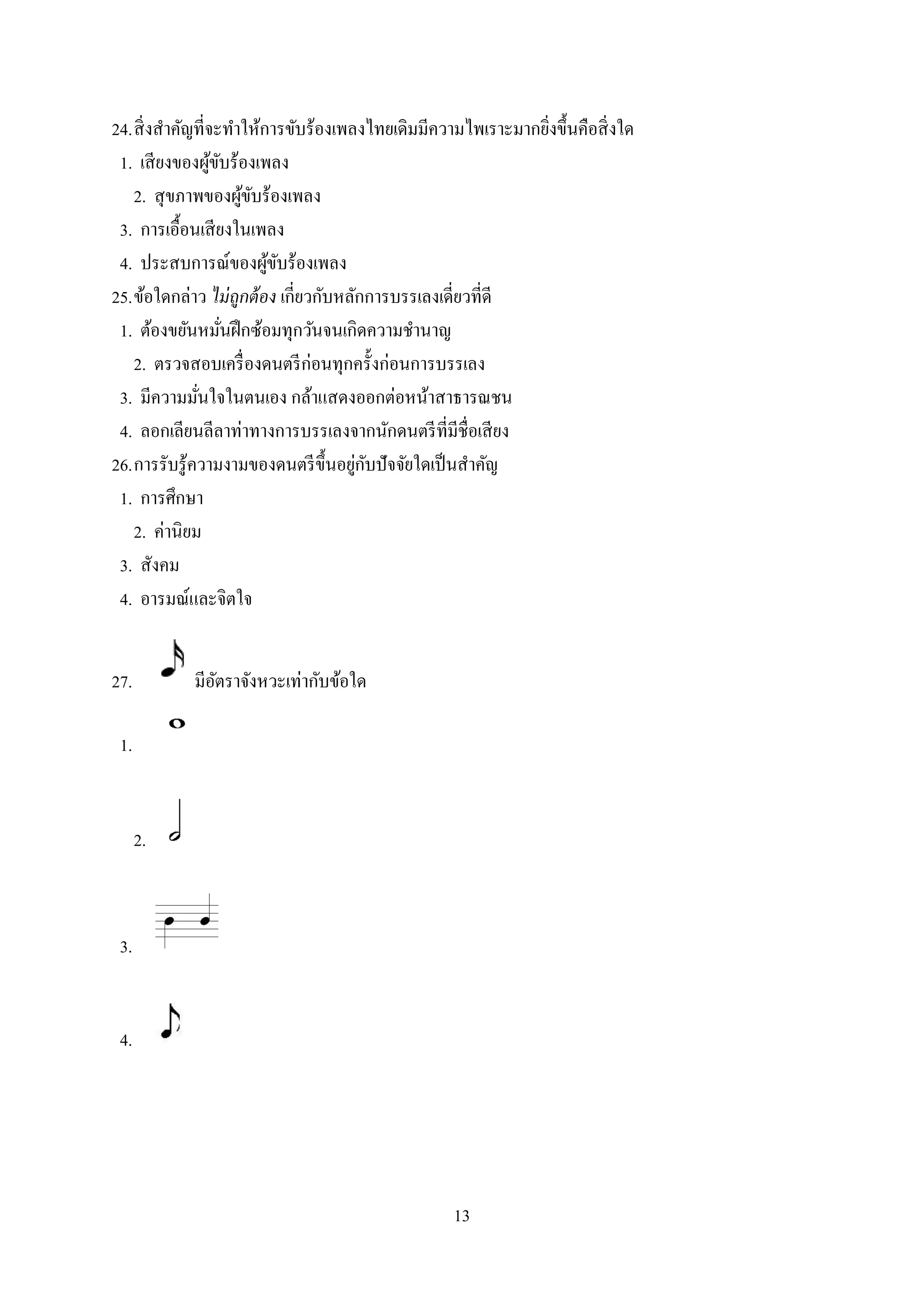 13
24.สิ่งสาคัญที่จะทาให้การขับร้องเพลงไทยเดิมมีความไพเราะมากยิ่งขึ้นคือสิ่งใด
1. เสียงของผู้ขับร้องเพลง
2. สุขภาพของผู้ขับร้องเพลง
3. การเอื้อนเสียงในเพลง
4. ประสบการณ์ของผู้ขับร้องเพลง
25.ข้อใดกล่าว ไม่ถูกต้อง เกี่ยวกับหลักการบรรเลงเดี่ยวที่ดี
1. ต้องขยันหมั่นฝึกซ้อมทุกวันจนเกิดความชานาญ
2. ตรวจสอบเครื่องดนตรีก่อนทุกครั้งก่อนการบรรเลง
3. มีความมั่นใจในตนเอง กล้าแสดงออกต่อหน้าสาธารณชน
4. ลอกเลียนลีลาท่าทางการบรรเลงจากนักดนตรีที่มีชื่อเสียง
26.การรับรู้ความงามของดนตรีขึ้นอยู่กับปัจจัยใดเป็นสาคัญ
1. การศึกษา
2. ค่านิยม
3. สังคม
4. อารมณ์และจิตใจ
27. มีอัตราจังหวะเท่ากับข้อใด
1.
2.
3.
4.
 
