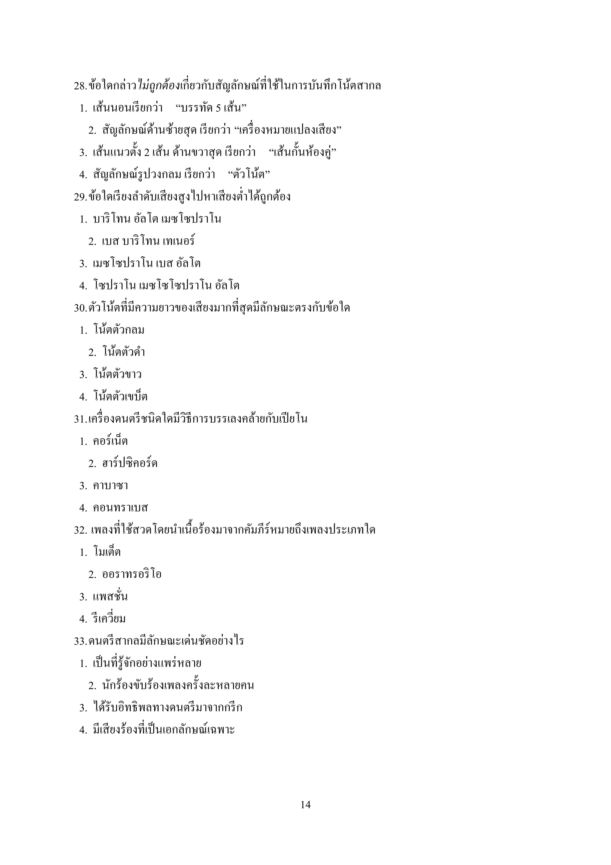 14
28.ข้อใดกล่าวไม่ถูกต้องเกี่ยวกับสัญลักษณ์ที่ใช้ในการบันทึกโน้ตสากล
1. เส้นนอนเรียกว่า “บรรทัด 5 เส้น”
2. สัญลักษณ์ด้านซ้ายสุด เรียกว่า “เครื่องหมายแปลงเสียง”
3. เส้นแนวตั้ง 2 เส้น ด้านขวาสุด เรียกว่า “เส้นกั้นห้องคู่”
4. สัญลักษณ์รูปวงกลม เรียกว่า “ตัวโน้ต”
29.ข้อใดเรียงลาดับเสียงสูงไปหาเสียงต่าได้ถูกต้อง
1. บาริโทน อัลโต เมซโซปราโน
2. เบส บาริโทน เทเนอร์
3. เมซโซปราโน เบส อัลโต
4. โซปราโน เมซโซโซปราโน อัลโต
30.ตัวโน้ตที่มีความยาวของเสียงมากที่สุดมีลักษณะตรงกับข้อใด
1. โน้ตตัวกลม
2. โน้ตตัวดา
3. โน้ตตัวขาว
4. โน้ตตัวเขบ็ต
31.เครื่องดนตรีชนิดใดมีวิธีการบรรเลงคล้ายกับเปียโน
1. คอร์เน็ต
2. ฮาร์ปซิคอร์ด
3. คาบาซา
4. คอนทราเบส
32. เพลงที่ใช้สวดโดยนาเนื้อร้องมาจากคัมภีร์หมายถึงเพลงประเภทใด
1. โมเต็ต
2. ออราทรอริโอ
3. แพสชั่น
4. รีเควี่ยม
33.ดนตรีสากลมีลักษณะเด่นชัดอย่างไร
1. เป็นที่รู้จักอย่างแพร่หลาย
2. นักร้องขับร้องเพลงครั้งละหลายคน
3. ได้รับอิทธิพลทางดนตรีมาจากกรีก
4. มีเสียงร้องที่เป็นเอกลักษณ์เฉพาะ
 