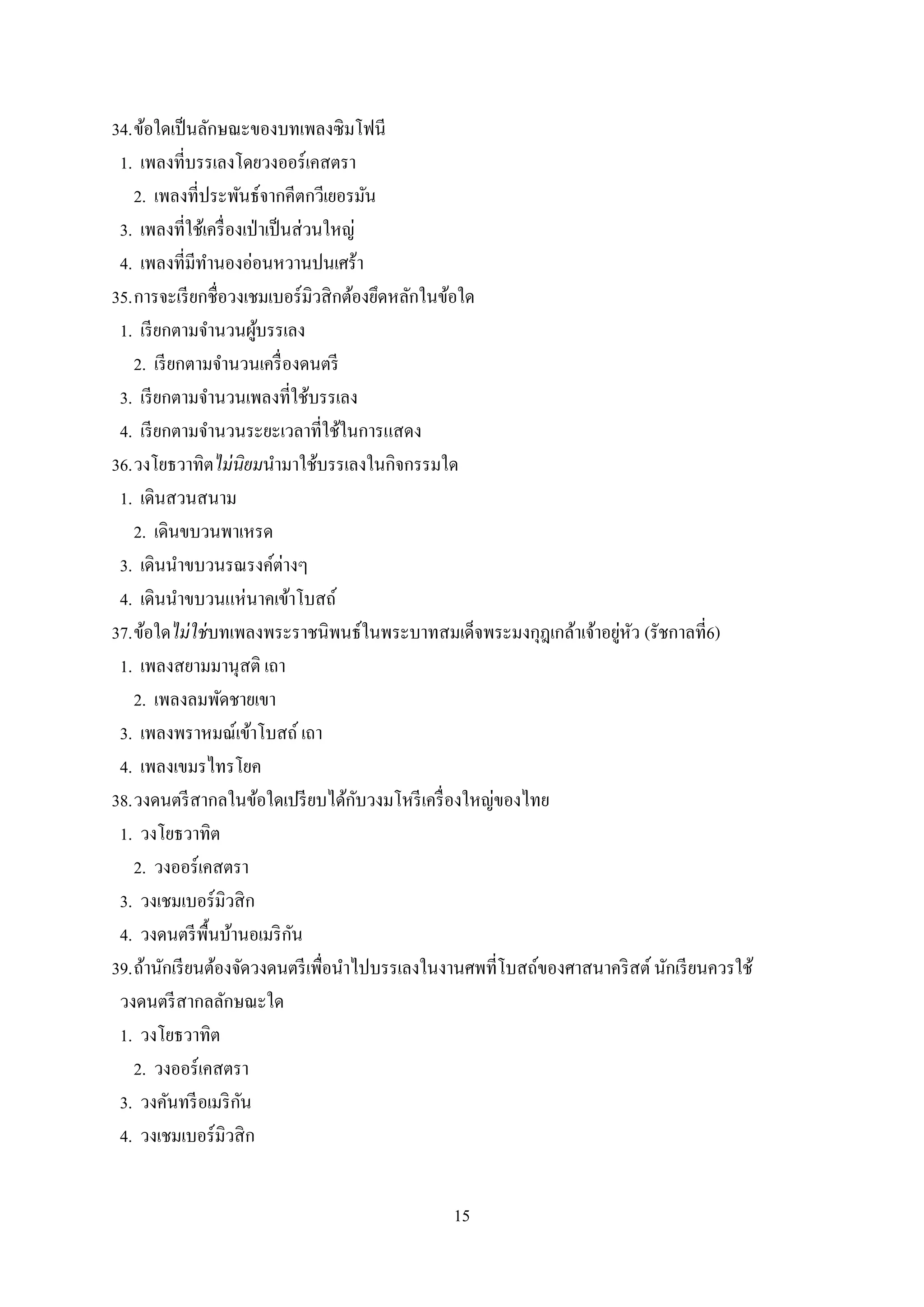 15
34.ข้อใดเป็นลักษณะของบทเพลงซิมโฟนี
1. เพลงที่บรรเลงโดยวงออร์เคสตรา
2. เพลงที่ประพันธ์จากคีตกวีเยอรมัน
3. เพลงที่ใช้เครื่องเป่าเป็นส่วนใหญ่
4. เพลงที่มีทานองอ่อนหวานปนเศร้า
35.การจะเรียกชื่อวงเชมเบอร์มิวสิกต้องยึดหลักในข้อใด
1. เรียกตามจานวนผู้บรรเลง
2. เรียกตามจานวนเครื่องดนตรี
3. เรียกตามจานวนเพลงที่ใช้บรรเลง
4. เรียกตามจานวนระยะเวลาที่ใช้ในการแสดง
36.วงโยธวาทิตไม่นิยมนามาใช้บรรเลงในกิจกรรมใด
1. เดินสวนสนาม
2. เดินขบวนพาเหรด
3. เดินนาขบวนรณรงค์ต่างๆ
4. เดินนาขบวนแห่นาคเข้าโบสถ์
37.ข้อใดไม่ใช่บทเพลงพระราชนิพนธ์ในพระบาทสมเด็จพระมงกุฎเกล้าเจ้าอยู่หัว (รัชกาลที่6)
1. เพลงสยามมานุสติ เถา
2. เพลงลมพัดชายเขา
3. เพลงพราหมณ์เข้าโบสถ์ เถา
4. เพลงเขมรไทรโยค
38.วงดนตรีสากลในข้อใดเปรียบได้กับวงมโหรีเครื่องใหญ่ของไทย
1. วงโยธวาทิต
2. วงออร์เคสตรา
3. วงเชมเบอร์มิวสิก
4. วงดนตรีพื้นบ้านอเมริกัน
39.ถ้านักเรียนต้องจัดวงดนตรีเพื่อนาไปบรรเลงในงานศพที่โบสถ์ของศาสนาคริสต์นักเรียนควรใช้
วงดนตรีสากลลักษณะใด
1. วงโยธวาทิต
2. วงออร์เคสตรา
3. วงคันทรีอเมริกัน
4. วงเชมเบอร์มิวสิก
 