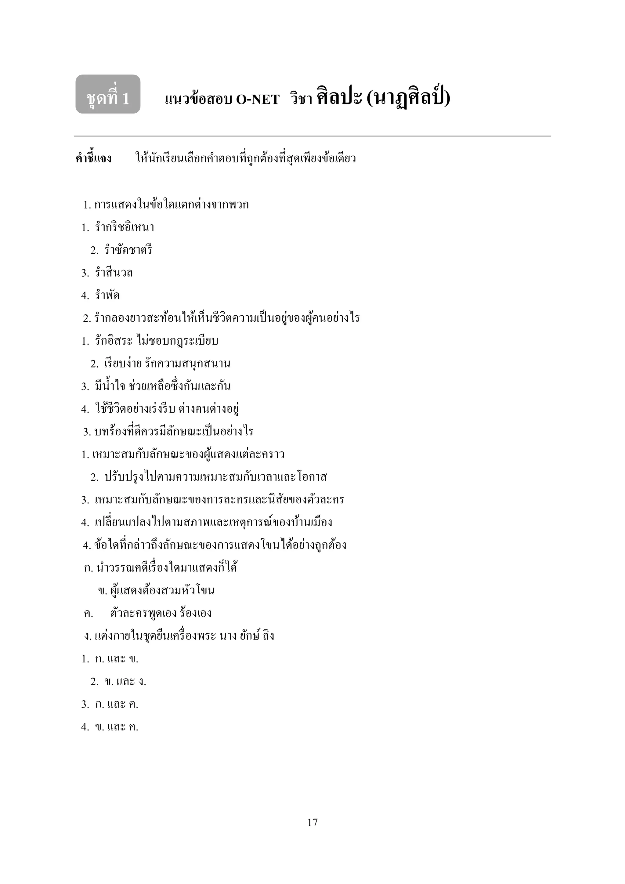 17
ชุดที่ 1 แนวข้อสอบ O-NET วิชา ศิลปะ(นาฏศิลป์ )
คาชี้แจง ให้นักเรียนเลือกคาตอบที่ถูกต้องที่สุดเพียงข้อเดียว
1. การแสดงในข้อใดแตกต่างจากพวก
1. รากริชอิเหนา
2. ราซัดชาตรี
3. ราสีนวล
4. ราพัด
2. รากลองยาวสะท้อนให้เห็นชีวิตความเป็นอยู่ของผู้คนอย่างไร
1. รักอิสระ ไม่ชอบกฎระเบียบ
2. เรียบง่าย รักความสนุกสนาน
3. มีน้าใจ ช่วยเหลือซึ่งกันและกัน
4. ใช้ชีวิตอย่างเร่งรีบ ต่างคนต่างอยู่
3. บทร้องที่ดีควรมีลักษณะเป็นอย่างไร
1. เหมาะสมกับลักษณะของผู้แสดงแต่ละคราว
2. ปรับปรุงไปตามความเหมาะสมกับเวลาและโอกาส
3. เหมาะสมกับลักษณะของการละครและนิสัยของตัวละคร
4. เปลี่ยนแปลงไปตามสภาพและเหตุการณ์ของบ้านเมือง
4. ข้อใดที่กล่าวถึงลักษณะของการแสดงโขนได้อย่างถูกต้อง
ก. นาวรรณคดีเรื่องใดมาแสดงก็ได้
ข. ผู้แสดงต้องสวมหัวโขน
ค. ตัวละครพูดเอง ร้องเอง
ง. แต่งกายในชุดยืนเครื่องพระ นาง ยักษ์ ลิง
1. ก. และ ข.
2. ข. และ ง.
3. ก. และ ค.
4. ข. และ ค.
 