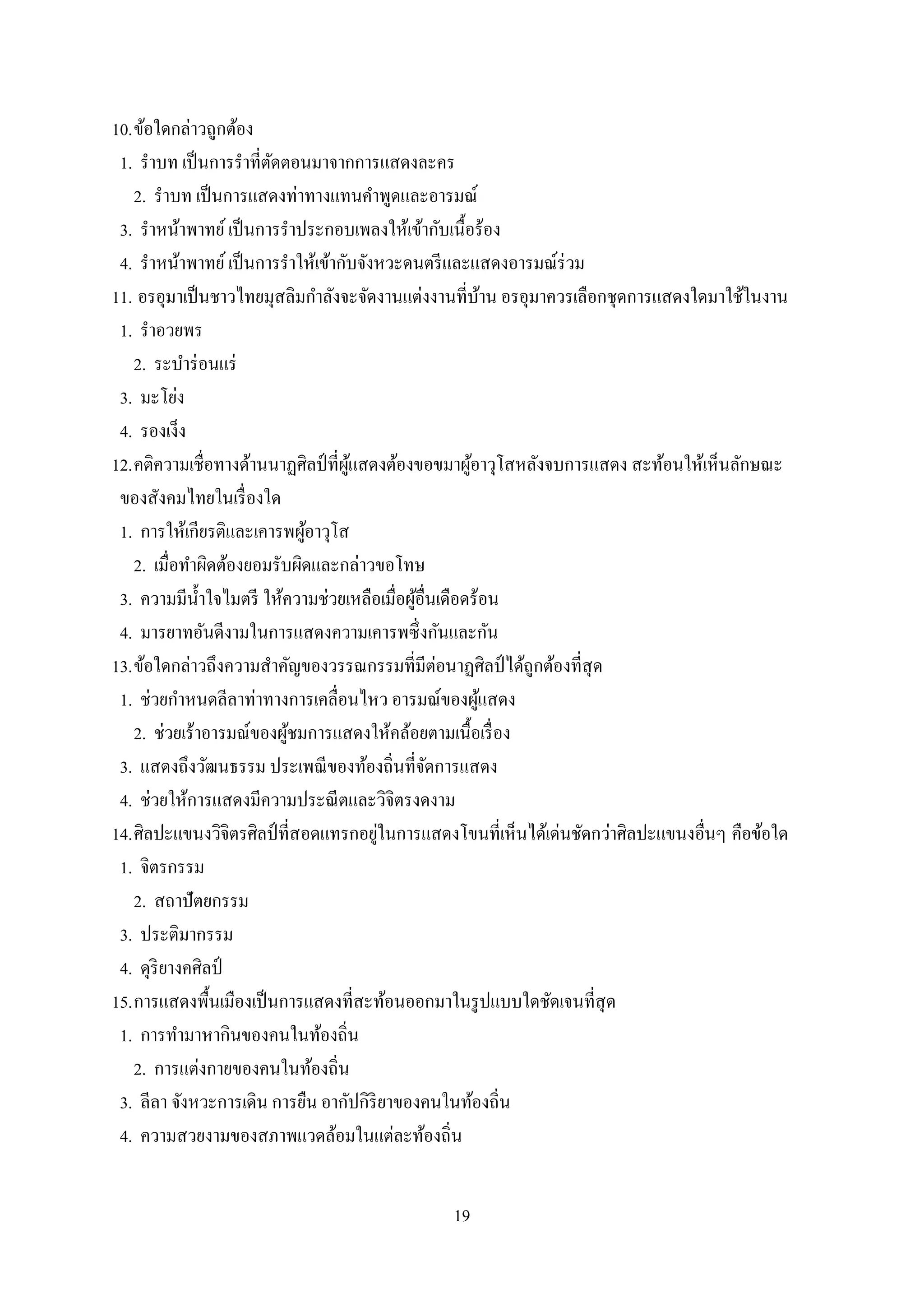 19
10.ข้อใดกล่าวถูกต้อง
1. ราบท เป็นการราที่ตัดตอนมาจากการแสดงละคร
2. ราบท เป็นการแสดงท่าทางแทนคาพูดและอารมณ์
3. ราหน้าพาทย์เป็นการราประกอบเพลงให้เข้ากับเนื้อร้อง
4. ราหน้าพาทย์เป็นการราให้เข้ากับจังหวะดนตรีและแสดงอารมณ์ร่วม
11. อรอุมาเป็นชาวไทยมุสลิมกาลังจะจัดงานแต่งงานที่บ้าน อรอุมาควรเลือกชุดการแสดงใดมาใช้ในงาน
1. ราอวยพร
2. ระบาร่อนแร่
3. มะโย่ง
4. รองเง็ง
12.คติความเชื่อทางด้านนาฏศิลป์ที่ผู้แสดงต้องขอขมาผู้อาวุโสหลังจบการแสดง สะท้อนให้เห็นลักษณะ
ของสังคมไทยในเรื่องใด
1. การให้เกียรติและเคารพผู้อาวุโส
2. เมื่อทาผิดต้องยอมรับผิดและกล่าวขอโทษ
3. ความมีน้าใจไมตรี ให้ความช่วยเหลือเมื่อผู้อื่นเดือดร้อน
4. มารยาทอันดีงามในการแสดงความเคารพซึ่งกันและกัน
13.ข้อใดกล่าวถึงความสาคัญของวรรณกรรมที่มีต่อนาฏศิลป์ ได้ถูกต้องที่สุด
1. ช่วยกาหนดลีลาท่าทางการเคลื่อนไหว อารมณ์ของผู้แสดง
2. ช่วยเร้าอารมณ์ของผู้ชมการแสดงให้คล้อยตามเนื้อเรื่อง
3. แสดงถึงวัฒนธรรม ประเพณีของท้องถิ่นที่จัดการแสดง
4. ช่วยให้การแสดงมีความประณีตและวิจิตรงดงาม
14.ศิลปะแขนงวิจิตรศิลป์ที่สอดแทรกอยู่ในการแสดงโขนที่เห็นได้เด่นชัดกว่าศิลปะแขนงอื่นๆ คือข้อใด
1. จิตรกรรม
2. สถาปัตยกรรม
3. ประติมากรรม
4. ดุริยางคศิลป์
15.การแสดงพื้นเมืองเป็นการแสดงที่สะท้อนออกมาในรูปแบบใดชัดเจนที่สุด
1. การทามาหากินของคนในท้องถิ่น
2. การแต่งกายของคนในท้องถิ่น
3. ลีลา จังหวะการเดิน การยืน อากัปกิริยาของคนในท้องถิ่น
4. ความสวยงามของสภาพแวดล้อมในแต่ละท้องถิ่น
 