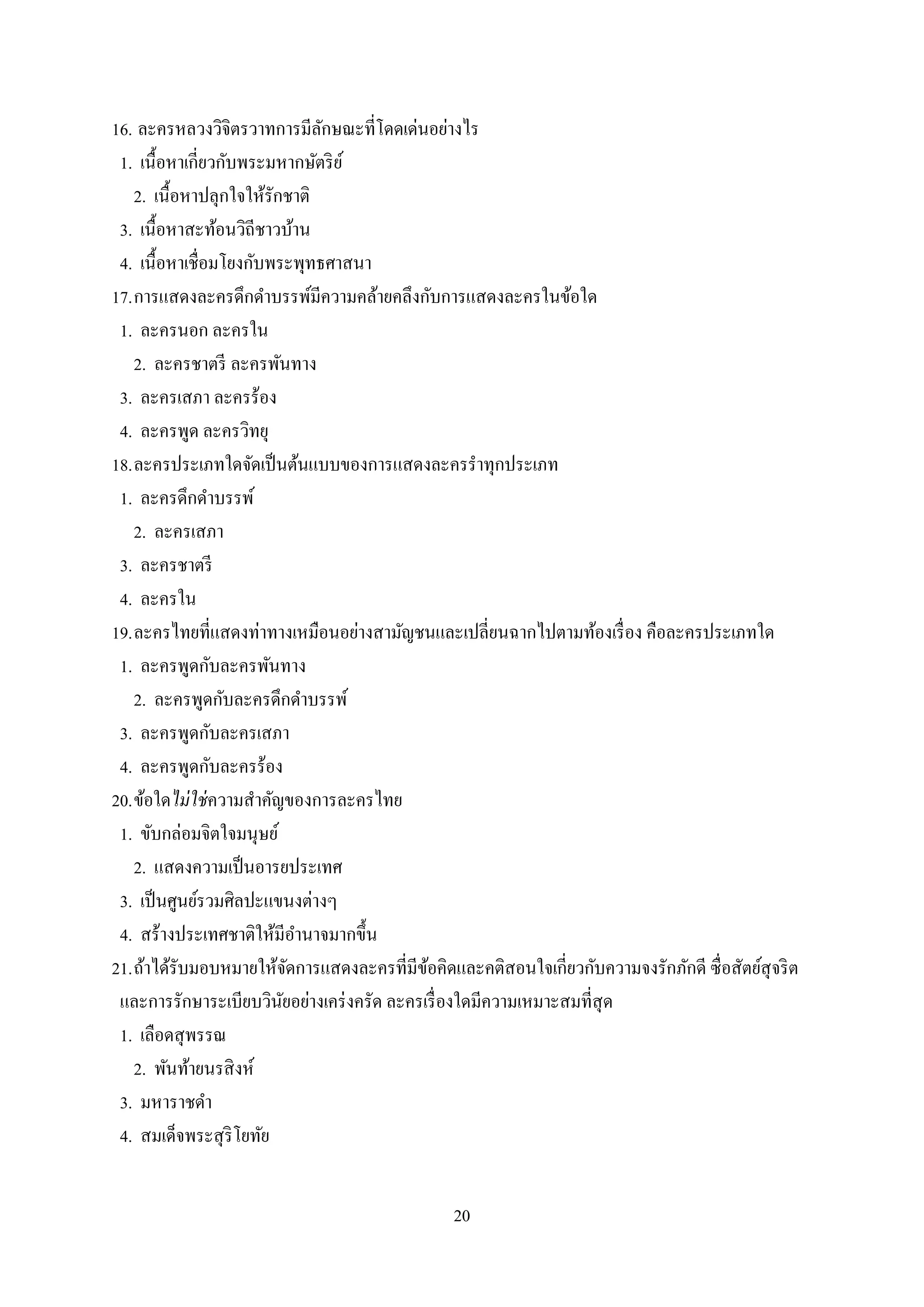 20
16. ละครหลวงวิจิตรวาทการมีลักษณะที่โดดเด่นอย่างไร
1. เนื้อหาเกี่ยวกับพระมหากษัตริย์
2. เนื้อหาปลุกใจให้รักชาติ
3. เนื้อหาสะท้อนวิถีชาวบ้าน
4. เนื้อหาเชื่อมโยงกับพระพุทธศาสนา
17.การแสดงละครดึกดาบรรพ์มีความคล้ายคลึงกับการแสดงละครในข้อใด
1. ละครนอก ละครใน
2. ละครชาตรี ละครพันทาง
3. ละครเสภา ละครร้อง
4. ละครพูด ละครวิทยุ
18.ละครประเภทใดจัดเป็นต้นแบบของการแสดงละครราทุกประเภท
1. ละครดึกดาบรรพ์
2. ละครเสภา
3. ละครชาตรี
4. ละครใน
19.ละครไทยที่แสดงท่าทางเหมือนอย่างสามัญชนและเปลี่ยนฉากไปตามท้องเรื่อง คือละครประเภทใด
1. ละครพูดกับละครพันทาง
2. ละครพูดกับละครดึกดาบรรพ์
3. ละครพูดกับละครเสภา
4. ละครพูดกับละครร้อง
20.ข้อใดไม่ใช่ความสาคัญของการละครไทย
1. ขับกล่อมจิตใจมนุษย์
2. แสดงความเป็นอารยประเทศ
3. เป็นศูนย์รวมศิลปะแขนงต่างๆ
4. สร้างประเทศชาติให้มีอานาจมากขึ้น
21.ถ้าได้รับมอบหมายให้จัดการแสดงละครที่มีข้อคิดและคติสอนใจเกี่ยวกับความจงรักภักดี ซื่อสัตย์สุจริต
และการรักษาระเบียบวินัยอย่างเคร่งครัด ละครเรื่องใดมีความเหมาะสมที่สุด
1. เลือดสุพรรณ
2. พันท้ายนรสิงห์
3. มหาราชดา
4. สมเด็จพระสุริโยทัย
 