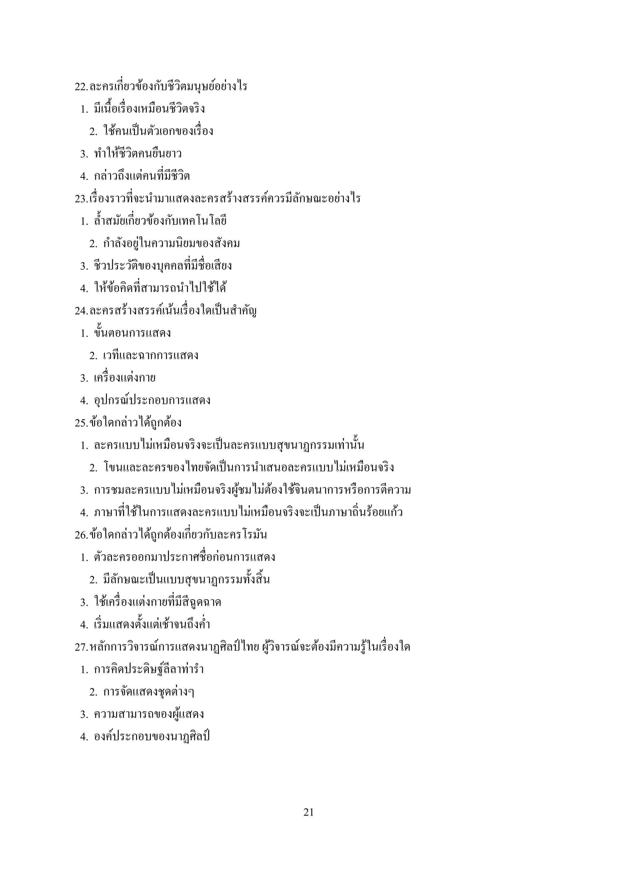 21
22.ละครเกี่ยวข้องกับชีวิตมนุษย์อย่างไร
1. มีเนื้อเรื่องเหมือนชีวิตจริง
2. ใช้คนเป็นตัวเอกของเรื่อง
3. ทาให้ชีวิตคนยืนยาว
4. กล่าวถึงแต่คนที่มีชีวิต
23.เรื่องราวที่จะนามาแสดงละครสร้างสรรค์ควรมีลักษณะอย่างไร
1. ล้าสมัยเกี่ยวข้องกับเทคโนโลยี
2. กาลังอยู่ในความนิยมของสังคม
3. ชีวประวัติของบุคคลที่มีชื่อเสียง
4. ให้ข้อคิดที่สามารถนาไปใช้ได้
24.ละครสร้างสรรค์เน้นเรื่องใดเป็นสาคัญ
1. ขั้นตอนการแสดง
2. เวทีและฉากการแสดง
3. เครื่องแต่งกาย
4. อุปกรณ์ประกอบการแสดง
25.ข้อใดกล่าวได้ถูกต้อง
1. ละครแบบไม่เหมือนจริงจะเป็นละครแบบสุขนาฏกรรมเท่านั้น
2. โขนและละครของไทยจัดเป็นการนาเสนอละครแบบไม่เหมือนจริง
3. การชมละครแบบไม่เหมือนจริงผู้ชมไม่ต้องใช้จินตนาการหรือการตีความ
4. ภาษาที่ใช้ในการแสดงละครแบบไม่เหมือนจริงจะเป็นภาษาถิ่นร้อยแก้ว
26.ข้อใดกล่าวได้ถูกต้องเกี่ยวกับละครโรมัน
1. ตัวละครออกมาประกาศชื่อก่อนการแสดง
2. มีลักษณะเป็นแบบสุขนาฏกรรมทั้งสิ้น
3. ใช้เครื่องแต่งกายที่มีสีฉูดฉาด
4. เริ่มแสดงตั้งแต่เช้าจนถึงค่า
27.หลักการวิจารณ์การแสดงนาฏศิลป์ไทย ผู้วิจารณ์จะต้องมีความรู้ในเรื่องใด
1. การคิดประดิษฐ์ลีลาท่ารา
2. การจัดแสดงชุดต่างๆ
3. ความสามารถของผู้แสดง
4. องค์ประกอบของนาฏศิลป์
 
