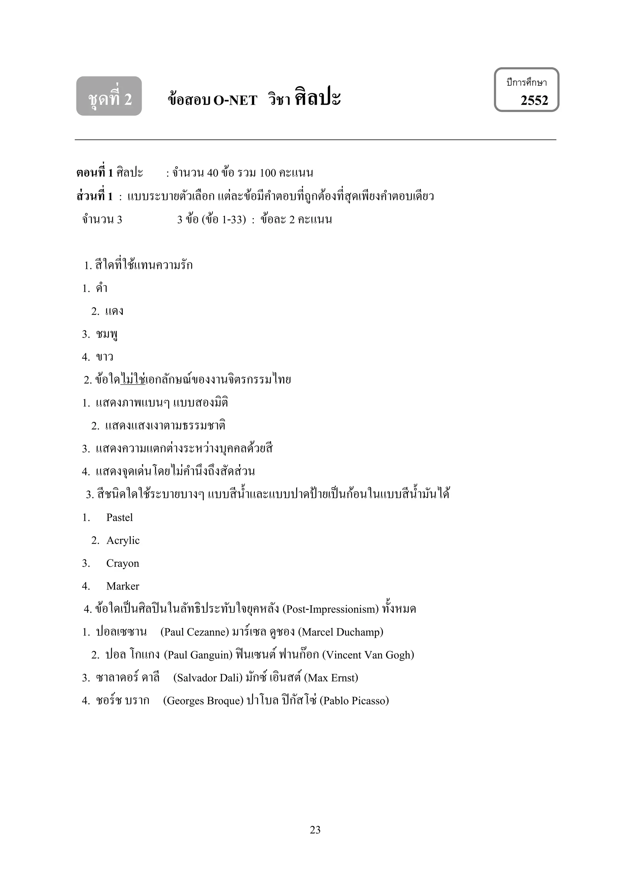 23
ชุดที่ 2 ข้อสอบO-NET วิชา ศิลปะ 2552
ตอนที่ 1 ศิลปะ : จานวน 40 ข้อ รวม 100 คะแนน
ส่วนที่ 1 : แบบระบายตัวเลือก แต่ละข้อมีคาตอบที่ถูกต้องที่สุดเพียงคาตอบเดียว
จานวน 3 3 ข้อ (ข้อ 1-33) : ข้อละ 2 คะแนน
1. สีใดที่ใช้แทนความรัก
1. ดา
2. แดง
3. ชมพู
4. ขาว
2. ข้อใดไม่ใช่เอกลักษณ์ของงานจิตรกรรมไทย
1. แสดงภาพแบนๆ แบบสองมิติ
2. แสดงแสงเงาตามธรรมชาติ
3. แสดงความแตกต่างระหว่างบุคคลด้วยสี
4. แสดงจุดเด่นโดยไม่คานึงถึงสัดส่วน
3. สีชนิดใดใช้ระบายบางๆ แบบสีน้าและแบบปาดป้ ายเป็นก้อนในแบบสีน้ามันได้
1. Pastel
2. Acrylic
3. Crayon
4. Marker
4. ข้อใดเป็นศิลปินในลัทธิประทับใจยุคหลัง (Post-Impressionism) ทั้งหมด
1. ปอลเซซาน (Paul Cezanne) มาร์เซล ดูชอง (Marcel Duchamp)
2. ปอล โกแกง (Paul Ganguin) ฟินเซนต์ ฟานก๊อก (Vincent Van Gogh)
3. ซาลาดอร์ ดาลี (Salvador Dali) มักซ์ เอินสต์ (Max Ernst)
4. ชอร์ช บราก (Georges Broque) ปาโบล ปิกัสโซ่ (Pablo Picasso)
ปีการศึกษา
 