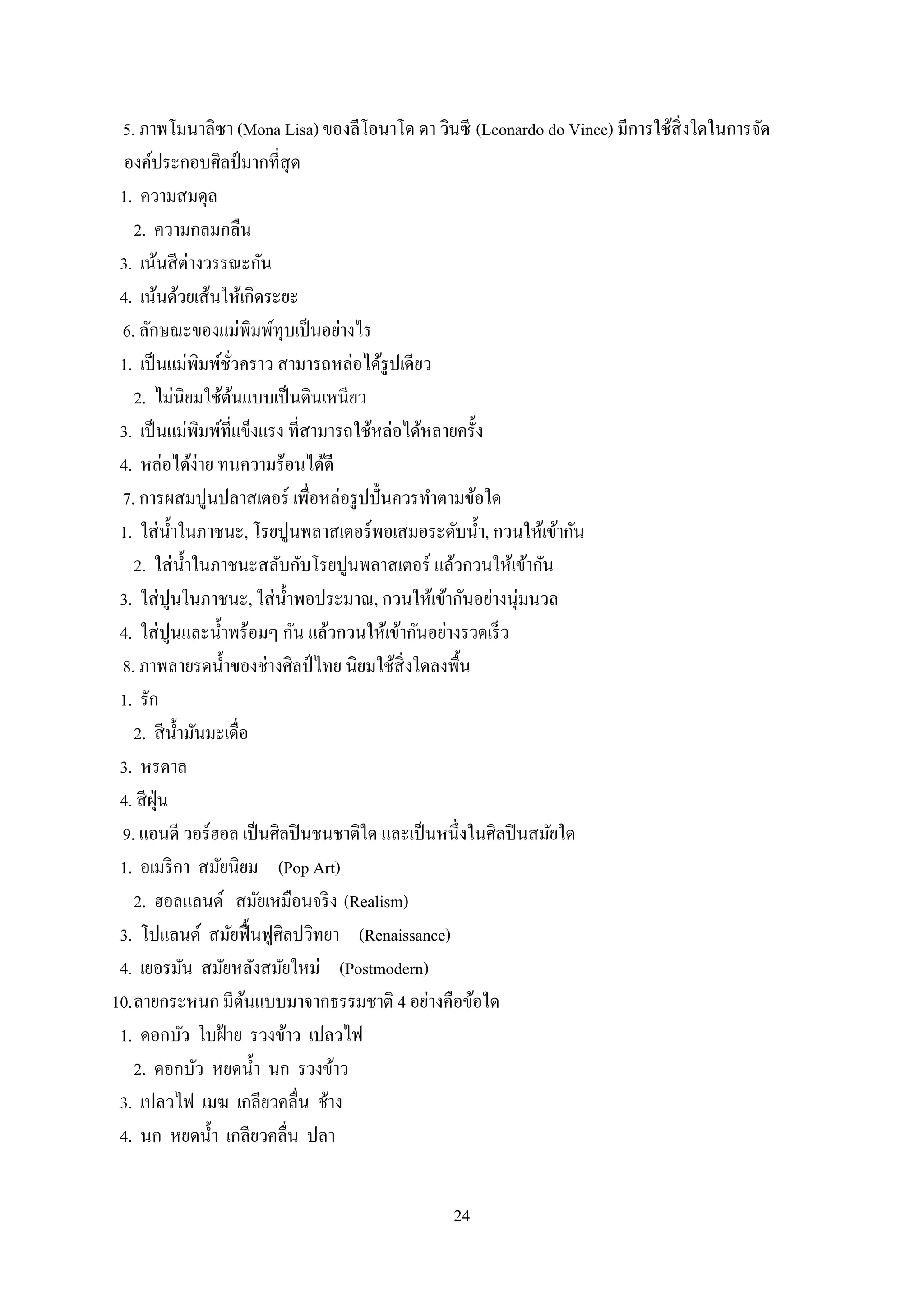 24
5. ภาพโมนาลิซา (Mona Lisa) ของลีโอนาโด ดา วินซี (Leonardo do Vince) มีการใช้สิ่งใดในการจัด
องค์ประกอบศิลป์มากที่สุด
1. ความสมดุล
2. ความกลมกลืน
3. เน้นสีต่างวรรณะกัน
4. เน้นด้วยเส้นให้เกิดระยะ
6. ลักษณะของแม่พิมพ์ทุบเป็นอย่างไร
1. เป็นแม่พิมพ์ชั่วคราว สามารถหล่อได้รูปเดียว
2. ไม่นิยมใช้ต้นแบบเป็นดินเหนียว
3. เป็นแม่พิมพ์ที่แข็งแรง ที่สามารถใช้หล่อได้หลายครั้ง
4. หล่อได้ง่าย ทนความร้อนได้ดี
7. การผสมปูนปลาสเตอร์ เพื่อหล่อรูปปั้นควรทาตามข้อใด
1. ใส่น้าในภาชนะ, โรยปูนพลาสเตอร์พอเสมอระดับน้า, กวนให้เข้ากัน
2. ใส่น้าในภาชนะสลับกับโรยปูนพลาสเตอร์ แล้วกวนให้เข้ากัน
3. ใส่ปูนในภาชนะ, ใส่น้าพอประมาณ, กวนให้เข้ากันอย่างนุ่มนวล
4. ใส่ปูนและน้าพร้อมๆ กัน แล้วกวนให้เข้ากันอย่างรวดเร็ว
8. ภาพลายรดน้าของช่างศิลป์ ไทย นิยมใช้สิ่งใดลงพื้น
1. รัก
2. สีน้ามันมะเดื่อ
3. หรดาล
4. สีฝุ่น
9. แอนดี วอร์ฮอล เป็นศิลปินชนชาติใด และเป็นหนึ่งในศิลปินสมัยใด
1. อเมริกา สมัยนิยม (Pop Art)
2. ฮอลแลนด์ สมัยเหมือนจริง (Realism)
3. โปแลนด์ สมัยฟื้นฟูศิลปวิทยา (Renaissance)
4. เยอรมัน สมัยหลังสมัยใหม่ (Postmodern)
10.ลายกระหนก มีต้นแบบมาจากธรรมชาติ 4 อย่างคือข้อใด
1. ดอกบัว ใบฝ้าย รวงข้าว เปลวไฟ
2. ดอกบัว หยดน้า นก รวงข้าว
3. เปลวไฟ เมฆ เกลียวคลื่น ช้าง
4. นก หยดน้า เกลียวคลื่น ปลา
 