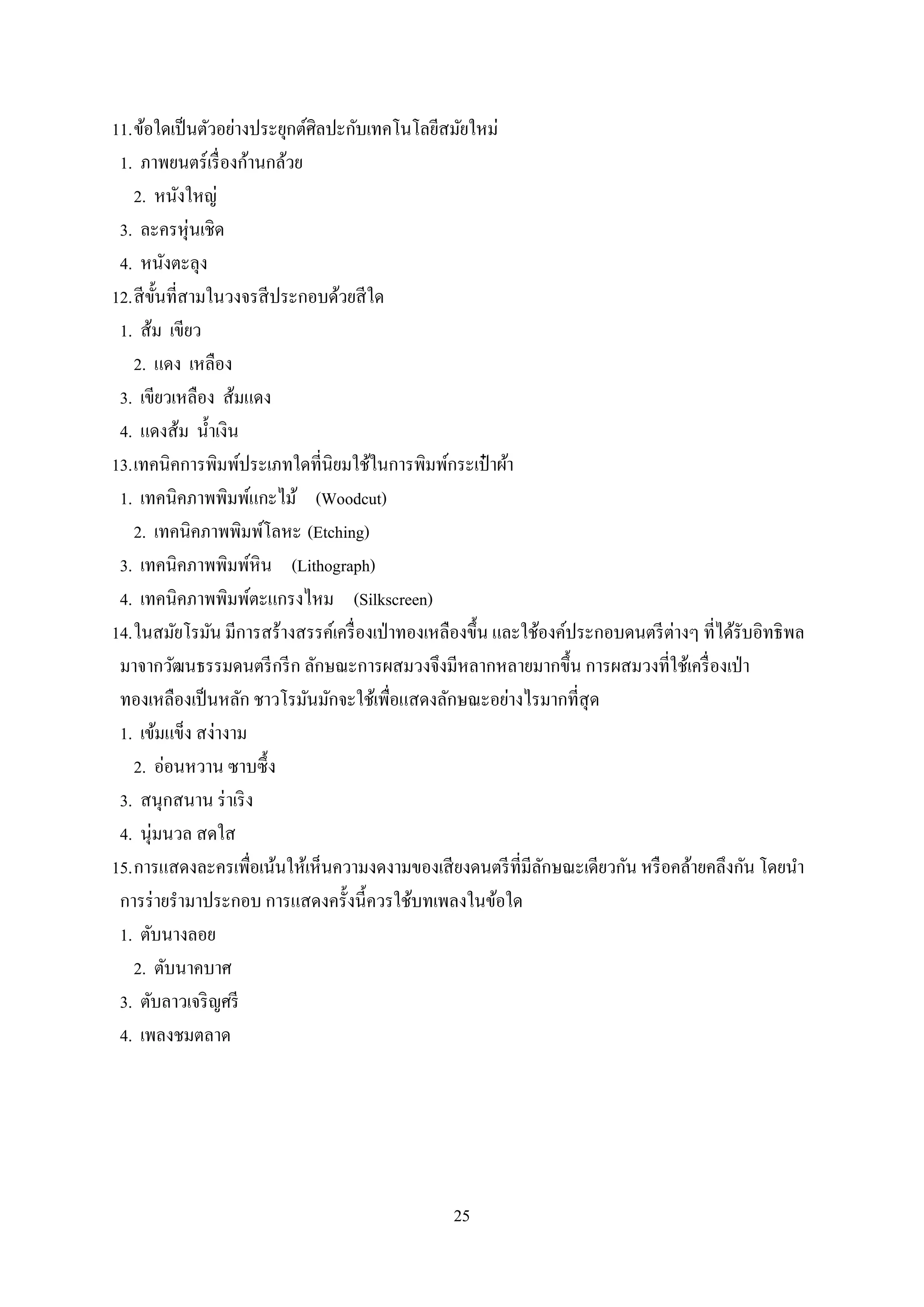 25
11.ข้อใดเป็นตัวอย่างประยุกต์ศิลปะกับเทคโนโลยีสมัยใหม่
1. ภาพยนตร์เรื่องก้านกล้วย
2. หนังใหญ่
3. ละครหุ่นเชิด
4. หนังตะลุง
12.สีขั้นที่สามในวงจรสีประกอบด้วยสีใด
1. ส้ม เขียว
2. แดง เหลือง
3. เขียวเหลือง ส้มแดง
4. แดงส้ม น้าเงิน
13.เทคนิคการพิมพ์ประเภทใดที่นิยมใช้ในการพิมพ์กระเป๋ าผ้า
1. เทคนิคภาพพิมพ์แกะไม้ (Woodcut)
2. เทคนิคภาพพิมพ์โลหะ (Etching)
3. เทคนิคภาพพิมพ์หิน (Lithograph)
4. เทคนิคภาพพิมพ์ตะแกรงไหม (Silkscreen)
14.ในสมัยโรมัน มีการสร้างสรรค์เครื่องเป่าทองเหลืองขึ้น และใช้องค์ประกอบดนตรีต่างๆ ที่ได้รับอิทธิพล
มาจากวัฒนธรรมดนตรีกรีก ลักษณะการผสมวงจึงมีหลากหลายมากขึ้น การผสมวงที่ใช้เครื่องเป่า
ทองเหลืองเป็นหลัก ชาวโรมันมักจะใช้เพื่อแสดงลักษณะอย่างไรมากที่สุด
1. เข้มแข็ง สง่างาม
2. อ่อนหวาน ซาบซึ้ง
3. สนุกสนาน ร่าเริง
4. นุ่มนวล สดใส
15.การแสดงละครเพื่อเน้นให้เห็นความงดงามของเสียงดนตรีที่มีลักษณะเดียวกัน หรือคล้ายคลึงกัน โดยนา
การร่ายรามาประกอบ การแสดงครั้งนี้ควรใช้บทเพลงในข้อใด
1. ตับนางลอย
2. ตับนาคบาศ
3. ตับลาวเจริญศรี
4. เพลงชมตลาด
 