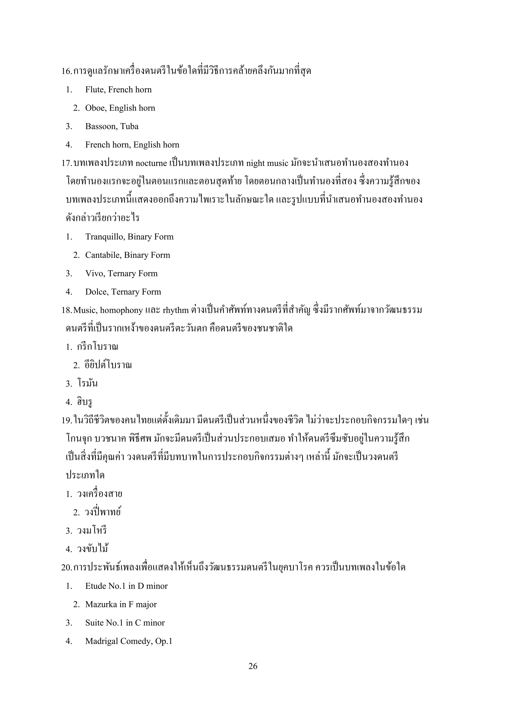26
16.การดูแลรักษาเครื่องดนตรีในข้อใดที่มีวิธีการคล้ายคลึงกันมากที่สุด
1. Flute, French horn
2. Oboe, English horn
3. Bassoon, Tuba
4. French horn, English horn
17.บทเพลงประเภท nocturne เป็นบทเพลงประเภท night music มักจะนาเสนอทานองสองทานอง
โดยทานองแรกจะอยู่ในตอนแรกและตอนสุดท้าย โดยตอนกลางเป็นทานองที่สอง ซึ่งความรู้สึกของ
บทเพลงประเภทนี้แสดงออกถึงความไพเราะในลักษณะใด และรูปแบบที่นาเสนอทานองสองทานอง
ดังกล่าวเรียกว่าอะไร
1. Tranquillo, Binary Form
2. Cantabile, Binary Form
3. Vivo, Ternary Form
4. Dolce, Ternary Form
18.Music, homophony และ rhythm ต่างเป็นคาศัพท์ทางดนตรีที่สาคัญ ซึ่งมีรากศัพท์มาจากวัฒนธรรม
ดนตรีที่เป็นรากเหง้าของดนตรีตะวันตก คือดนตรีของชนชาติใด
1. กรีกโบราณ
2. อียิปต์โบราณ
3. โรมัน
4. ฮิบรู
19.ในวิถีชีวิตของคนไทยแต่ดั้งเดิมมา มีดนตรีเป็นส่วนหนึ่งของชีวิต ไม่ว่าจะประกอบกิจกรรมใดๆ เช่น
โกนจุก บวชนาค พิธีศพ มักจะมีดนตรีเป็นส่วนประกอบเสมอ ทาให้ดนตรีซึมซับอยู่ในความรู้สึก
เป็นสิ่งที่มีคุณค่า วงดนตรีที่มีบทบาทในการประกอบกิจกรรมต่างๆ เหล่านี้ มักจะเป็นวงดนตรี
ประเภทใด
1. วงเครื่องสาย
2. วงปี่พาทย์
3. วงมโหรี
4. วงขับไม้
20.การประพันธ์เพลงเพื่อแสดงให้เห็นถึงวัฒนธรรมดนตรีในยุคบาโรค ควรเป็นบทเพลงในข้อใด
1. Etude No.1 in D minor
2. Mazurka in F major
3. Suite No.1 in C minor
4. Madrigal Comedy, Op.1
 