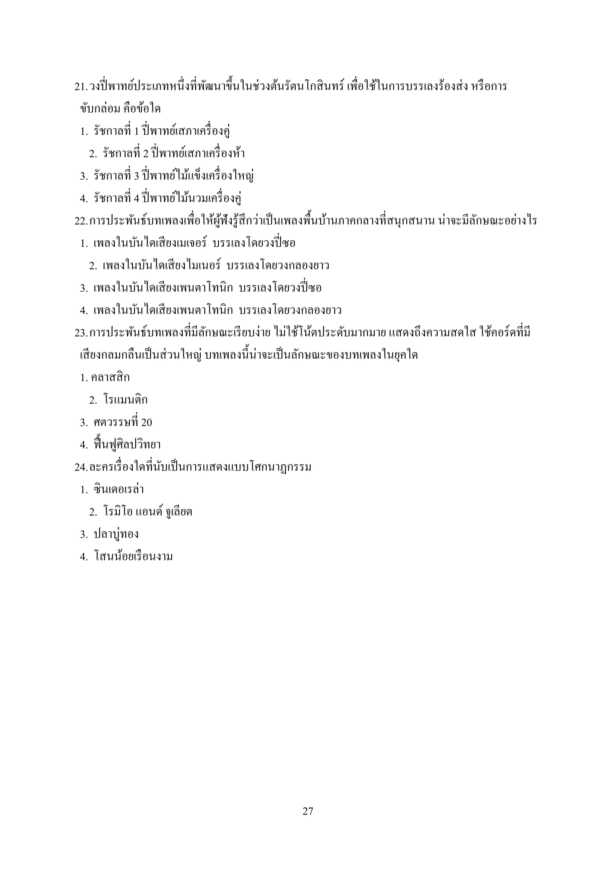 27
21.วงปี่พาทย์ประเภทหนึ่งที่พัฒนาขึ้นในช่วงต้นรัตนโกสินทร์ เพื่อใช้ในการบรรเลงร้องส่ง หรือการ
ขับกล่อม คือข้อใด
1. รัชกาลที่ 1 ปี่พาทย์เสภาเครื่องคู่
2. รัชกาลที่ 2 ปี่พาทย์เสภาเครื่องห้า
3. รัชกาลที่ 3 ปี่พาทย์ไม้แข็งเครื่องใหญ่
4. รัชกาลที่ 4 ปี่พาทย์ไม้นวมเครื่องคู่
22.การประพันธ์บทเพลงเพื่อให้ผู้ฟังรู้สึกว่าเป็นเพลงพื้นบ้านภาคกลางที่สนุกสนาน น่าจะมีลักษณะอย่างไร
1. เพลงในบันไดเสียงเมเจอร์ บรรเลงโดยวงปี่ซอ
2. เพลงในบันไดเสียงไมเนอร์ บรรเลงโดยวงกลองยาว
3. เพลงในบันไดเสียงเพนตาโทนิก บรรเลงโดยวงปี่ซอ
4. เพลงในบันไดเสียงเพนตาโทนิก บรรเลงโดยวงกลองยาว
23.การประพันธ์บทเพลงที่มีลักษณะเรียบง่าย ไม่ใช้โน้ตประดับมากมาย แสดงถึงความสดใส ใช้คอร์ดที่มี
เสียงกลมกลืนเป็นส่วนใหญ่ บทเพลงนี้น่าจะเป็นลักษณะของบทเพลงในยุคใด
1. คลาสสิก
2. โรแมนติก
3. ศตวรรษที่ 20
4. ฟื้นฟูศิลปวิทยา
24.ละครเรื่องใดที่นับเป็นการแสดงแบบโศกนาฏกรรม
1. ซินเดอเรล่า
2. โรมิโอ แอนด์ จูเลียต
3. ปลาบู่ทอง
4. โสนน้อยเรือนงาม
 