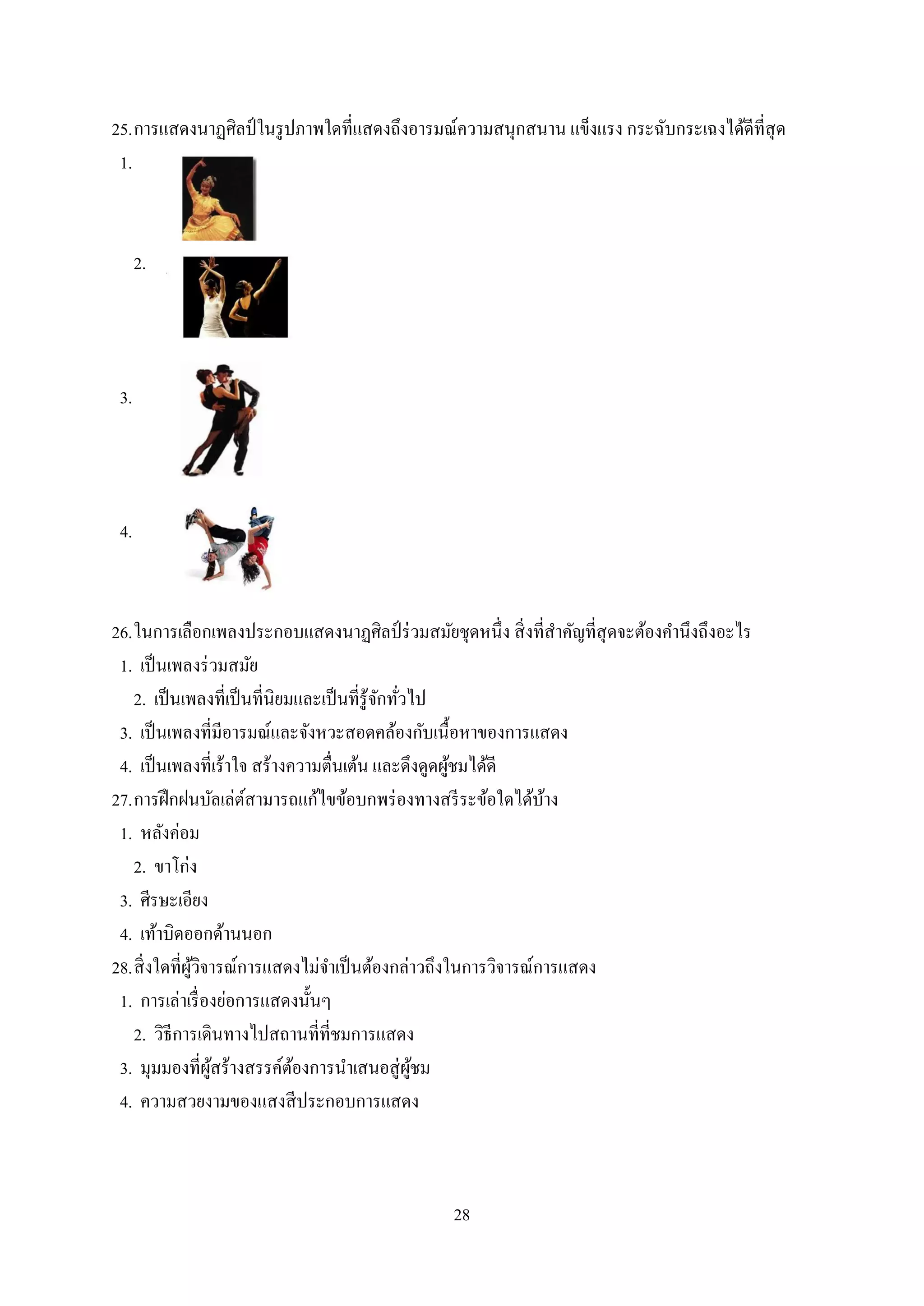 28
25.การแสดงนาฏศิลป์ในรูปภาพใดที่แสดงถึงอารมณ์ความสนุกสนาน แข็งแรง กระฉับกระเฉงได้ดีที่สุด
1.
2.
3.
4.
26.ในการเลือกเพลงประกอบแสดงนาฏศิลป์ ร่วมสมัยชุดหนึ่ง สิ่งที่สาคัญที่สุดจะต้องคานึงถึงอะไร
1. เป็นเพลงร่วมสมัย
2. เป็นเพลงที่เป็นที่นิยมและเป็นที่รู้จักทั่วไป
3. เป็นเพลงที่มีอารมณ์และจังหวะสอดคล้องกับเนื้อหาของการแสดง
4. เป็นเพลงที่เร้าใจ สร้างความตื่นเต้น และดึงดูดผู้ชมได้ดี
27.การฝึกฝนบัลเล่ต์สามารถแก้ไขข้อบกพร่องทางสรีระข้อใดได้บ้าง
1. หลังค่อม
2. ขาโก่ง
3. ศีรษะเอียง
4. เท้าบิดออกด้านนอก
28.สิ่งใดที่ผู้วิจารณ์การแสดงไม่จาเป็นต้องกล่าวถึงในการวิจารณ์การแสดง
1. การเล่าเรื่องย่อการแสดงนั้นๆ
2. วิธีการเดินทางไปสถานที่ที่ชมการแสดง
3. มุมมองที่ผู้สร้างสรรค์ต้องการนาเสนอสู่ผู้ชม
4. ความสวยงามของแสงสีประกอบการแสดง
 