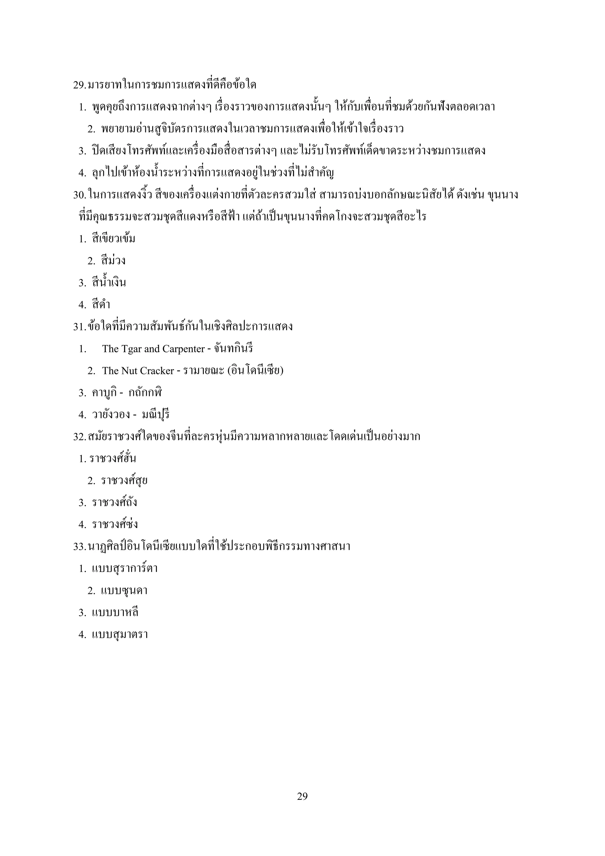 29
29.มารยาทในการชมการแสดงที่ดีคือข้อใด
1. พูดคุยถึงการแสดงฉากต่างๆ เรื่องราวของการแสดงนั้นๆ ให้กับเพื่อนที่ชมด้วยกันฟังตลอดเวลา
2. พยายามอ่านสูจิบัตรการแสดงในเวลาชมการแสดงเพื่อให้เข้าใจเรื่องราว
3. ปิดเสียงโทรศัพท์และเครื่องมือสื่อสารต่างๆ และไม่รับโทรศัพท์เด็ดขาดระหว่างชมการแสดง
4. ลุกไปเข้าห้องน้าระหว่างที่การแสดงอยู่ในช่วงที่ไม่สาคัญ
30.ในการแสดงงิ้ว สีของเครื่องแต่งกายที่ตัวละครสวมใส่ สามารถบ่งบอกลักษณะนิสัยได้ดังเช่น ขุนนาง
ที่มีคุณธรรมจะสวมชุดสีแดงหรือสีฟ้า แต่ถ้าเป็นขุนนางที่คดโกงจะสวมชุดสีอะไร
1. สีเขียวเข้ม
2. สีม่วง
3. สีน้าเงิน
4. สีดา
31.ข้อใดที่มีความสัมพันธ์กันในเชิงศิลปะการแสดง
1. The Tgar and Carpenter - จันทกินรี
2. The Nut Cracker - รามายณะ (อินโดนีเซีย)
3. คาบูกิ - กถักกฬิ
4. วายังวอง - มณีปุรี
32.สมัยราชวงศ์ใดของจีนที่ละครหุ่นมีความหลากหลายและโดดเด่นเป็นอย่างมาก
1. ราชวงศ์ฮั่น
2. ราชวงศ์สุย
3. ราชวงศ์ถัง
4. ราชวงศ์ซ่ง
33.นาฏศิลป์อินโดนีเซียแบบใดที่ใช้ประกอบพิธีกรรมทางศาสนา
1. แบบสุราการ์ตา
2. แบบซุนดา
3. แบบบาหลี
4. แบบสุมาตรา
 