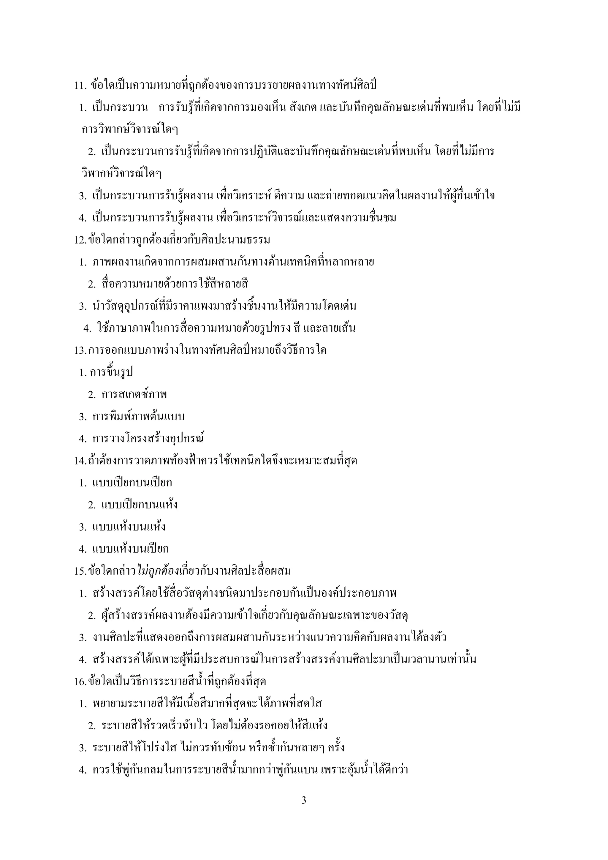 3
11. ข้อใดเป็นความหมายที่ถูกต้องของการบรรยายผลงานทางทัศน์ศิลป์
1. เป็นกระบวน การรับรู้ที่เกิดจากการมองเห็น สังเกต และบันทึกคุณลักษณะเด่นที่พบเห็น โดยที่ไม่มี
การวิพากษ์วิจารณ์ใดๆ
2. เป็นกระบวนการรับรู้ที่เกิดจากการปฏิบัติและบันทึกคุณลักษณะเด่นที่พบเห็น โดยที่ไม่มีการ
วิพากษ์วิจารณ์ใดๆ
3. เป็นกระบวนการรับรู้ผลงาน เพื่อวิเคราะห์ ตีความ และถ่ายทอดแนวคิดในผลงานให้ผู้อื่นเข้าใจ
4. เป็นกระบวนการรับรู้ผลงาน เพื่อวิเคราะห์วิจารณ์และแสดงความชื่นชม
12.ข้อใดกล่าวถูกต้องเกี่ยวกับศิลปะนามธรรม
1. ภาพผลงานเกิดจากการผสมผสานกันทางด้านเทคนิคที่หลากหลาย
2. สื่อความหมายด้วยการใช้สีหลายสี
3. นาวัสดุอุปกรณ์ที่มีราคาแพงมาสร้างชิ้นงานให้มีความโดดเด่น
4. ใช้ภาษาภาพในการสื่อความหมายด้วยรูปทรง สี และลายเส้น
13.การออกแบบภาพร่างในทางทัศนศิลป์ หมายถึงวิธีการใด
1. การขึ้นรูป
2. การสเกตซ์ภาพ
3. การพิมพ์ภาพต้นแบบ
4. การวางโครงสร้างอุปกรณ์
14.ถ้าต้องการวาดภาพท้องฟ้าควรใช้เทคนิคใดจึงจะเหมาะสมที่สุด
1. แบบเปียกบนเปียก
2. แบบเปียกบนแห้ง
3. แบบแห้งบนแห้ง
4. แบบแห้งบนเปียก
15.ข้อใดกล่าวไม่ถูกต้องเกี่ยวกับงานศิลปะสื่อผสม
1. สร้างสรรค์โดยใช้สื่อวัสดุต่างชนิดมาประกอบกันเป็นองค์ประกอบภาพ
2. ผู้สร้างสรรค์ผลงานต้องมีความเข้าใจเกี่ยวกับคุณลักษณะเฉพาะของวัสดุ
3. งานศิลปะที่แสดงออกถึงการผสมผสานกันระหว่างแนวความคิดกับผลงานได้ลงตัว
4. สร้างสรรค์ได้เฉพาะผู้ที่มีประสบการณ์ในการสร้างสรรค์งานศิลปะมาเป็นเวลานานเท่านั้น
16.ข้อใดเป็นวิธีการระบายสีน้าที่ถูกต้องที่สุด
1. พยายามระบายสีให้มีเนื้อสีมากที่สุดจะได้ภาพที่สดใส
2. ระบายสีให้รวดเร็วฉับไว โดยไม่ต้องรอคอยให้สีแห้ง
3. ระบายสีให้โปร่งใส ไม่ควรทับซ้อน หรือซ้ากันหลายๆ ครั้ง
4. ควรใช้พู่กันกลมในการระบายสีน้ามากกว่าพู่กันแบน เพราะอุ้มน้าได้ดีกว่า
 
