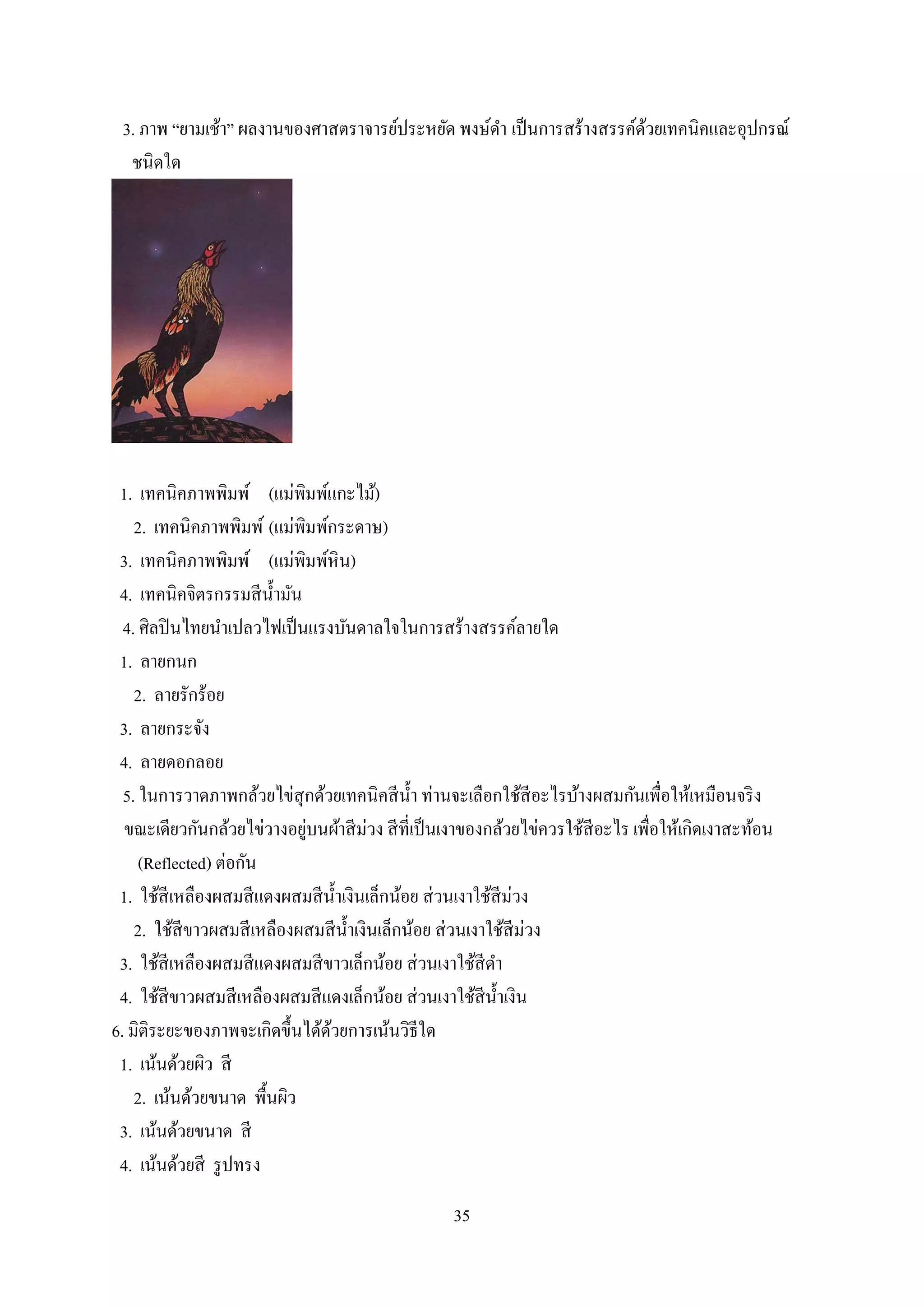 35
3. ภาพ “ยามเช้า” ผลงานของศาสตราจารย์ประหยัด พงษ์ดา เป็นการสร้างสรรค์ด้วยเทคนิคและอุปกรณ์
ชนิดใด
1. เทคนิคภาพพิมพ์ (แม่พิมพ์แกะไม้)
2. เทคนิคภาพพิมพ์ (แม่พิมพ์กระดาษ)
3. เทคนิคภาพพิมพ์ (แม่พิมพ์หิน)
4. เทคนิคจิตรกรรมสีน้ามัน
4. ศิลปินไทยนาเปลวไฟเป็นแรงบันดาลใจในการสร้างสรรค์ลายใด
1. ลายกนก
2. ลายรักร้อย
3. ลายกระจัง
4. ลายดอกลอย
5. ในการวาดภาพกล้วยไข่สุกด้วยเทคนิคสีน้า ท่านจะเลือกใช้สีอะไรบ้างผสมกันเพื่อให้เหมือนจริง
ขณะเดียวกันกล้วยไข่วางอยู่บนผ้าสีม่วง สีที่เป็นเงาของกล้วยไข่ควรใช้สีอะไร เพื่อให้เกิดเงาสะท้อน
(Reflected) ต่อกัน
1. ใช้สีเหลืองผสมสีแดงผสมสีน้าเงินเล็กน้อย ส่วนเงาใช้สีม่วง
2. ใช้สีขาวผสมสีเหลืองผสมสีน้าเงินเล็กน้อย ส่วนเงาใช้สีม่วง
3. ใช้สีเหลืองผสมสีแดงผสมสีขาวเล็กน้อย ส่วนเงาใช้สีดา
4. ใช้สีขาวผสมสีเหลืองผสมสีแดงเล็กน้อย ส่วนเงาใช้สีน้าเงิน
6. มิติระยะของภาพจะเกิดขึ้นได้ด้วยการเน้นวิธีใด
1. เน้นด้วยผิว สี
2. เน้นด้วยขนาด พื้นผิว
3. เน้นด้วยขนาด สี
4. เน้นด้วยสี รูปทรง
 