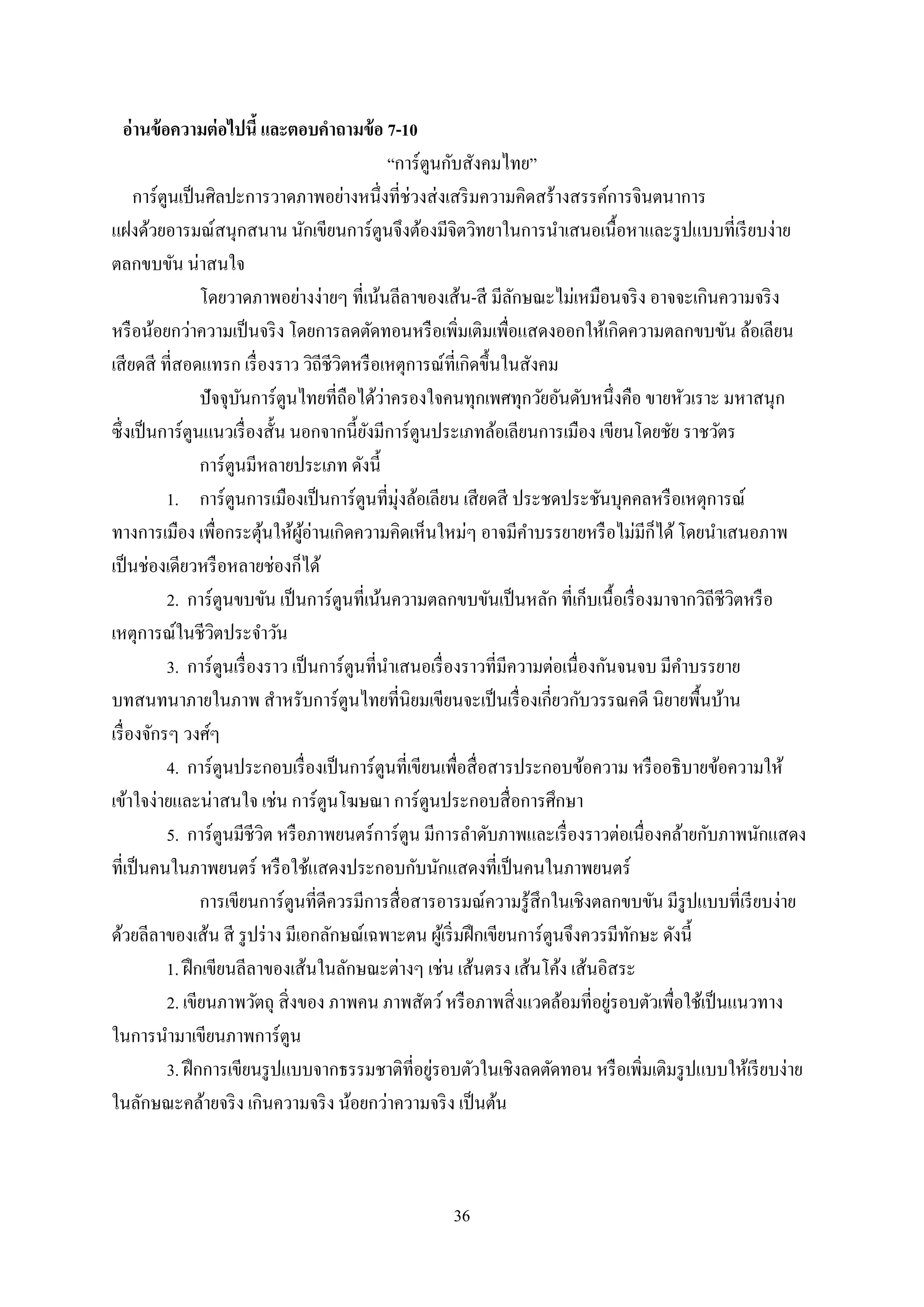 36
อ่านข้อความต่อไปนี้ และตอบคาถามข้อ 7-10
“การ์ตูนกับสังคมไทย”
การ์ตูนเป็นศิลปะการวาดภาพอย่างหนึ่งที่ช่วงส่งเสริมความคิดสร้างสรรค์การจินตนาการ
แฝงด้วยอารมณ์สนุกสนาน นักเขียนการ์ตูนจึงต้องมีจิตวิทยาในการนาเสนอเนื้อหาและรูปแบบที่เรียบง่าย
ตลกขบขัน น่าสนใจ
โดยวาดภาพอย่างง่ายๆ ที่เน้นลีลาของเส้น-สี มีลักษณะไม่เหมือนจริง อาจจะเกินความจริง
หรือน้อยกว่าความเป็นจริง โดยการลดตัดทอนหรือเพิ่มเติมเพื่อแสดงออกให้เกิดความตลกขบขัน ล้อเลียน
เสียดสี ที่สอดแทรก เรื่องราว วิถีชีวิตหรือเหตุการณ์ที่เกิดขึ้นในสังคม
ปัจจุบันการ์ตูนไทยที่ถือได้ว่าครองใจคนทุกเพศทุกวัยอันดับหนึ่งคือ ขายหัวเราะ มหาสนุก
ซึ่งเป็นการ์ตูนแนวเรื่องสั้น นอกจากนี้ยังมีการ์ตูนประเภทล้อเลียนการเมือง เขียนโดยชัย ราชวัตร
การ์ตูนมีหลายประเภท ดังนี้
1. การ์ตูนการเมืองเป็นการ์ตูนที่มุ่งล้อเลียน เสียดสี ประชดประชันบุคคลหรือเหตุการณ์
ทางการเมือง เพื่อกระตุ้นให้ผู้อ่านเกิดความคิดเห็นใหม่ๆ อาจมีคาบรรยายหรือไม่มีก็ได้โดยนาเสนอภาพ
เป็นช่องเดียวหรือหลายช่องก็ได้
2. การ์ตูนขบขัน เป็นการ์ตูนที่เน้นความตลกขบขันเป็นหลัก ที่เก็บเนื้อเรื่องมาจากวิถีชีวิตหรือ
เหตุการณ์ในชีวิตประจาวัน
3. การ์ตูนเรื่องราว เป็นการ์ตูนที่นาเสนอเรื่องราวที่มีความต่อเนื่องกันจนจบ มีคาบรรยาย
บทสนทนาภายในภาพ สาหรับการ์ตูนไทยที่นิยมเขียนจะเป็นเรื่องเกี่ยวกับวรรณคดี นิยายพื้นบ้าน
เรื่องจักรๆ วงศ์ๆ
4. การ์ตูนประกอบเรื่องเป็นการ์ตูนที่เขียนเพื่อสื่อสารประกอบข้อความ หรืออธิบายข้อความให้
เข้าใจง่ายและน่าสนใจ เช่น การ์ตูนโฆษณา การ์ตูนประกอบสื่อการศึกษา
5. การ์ตูนมีชีวิต หรือภาพยนตร์การ์ตูน มีการลาดับภาพและเรื่องราวต่อเนื่องคล้ายกับภาพนักแสดง
ที่เป็นคนในภาพยนตร์ หรือใช้แสดงประกอบกับนักแสดงที่เป็นคนในภาพยนตร์
การเขียนการ์ตูนที่ดีควรมีการสื่อสารอารมณ์ความรู้สึกในเชิงตลกขบขัน มีรูปแบบที่เรียบง่าย
ด้วยลีลาของเส้น สี รูปร่าง มีเอกลักษณ์เฉพาะตน ผู้เริ่มฝึกเขียนการ์ตูนจึงควรมีทักษะ ดังนี้
1. ฝึกเขียนลีลาของเส้นในลักษณะต่างๆ เช่น เส้นตรง เส้นโค้ง เส้นอิสระ
2. เขียนภาพวัตถุ สิ่งของ ภาพคน ภาพสัตว์หรือภาพสิ่งแวดล้อมที่อยู่รอบตัวเพื่อใช้เป็นแนวทาง
ในการนามาเขียนภาพการ์ตูน
3. ฝึกการเขียนรูปแบบจากธรรมชาติที่อยู่รอบตัวในเชิงลดตัดทอน หรือเพิ่มเติมรูปแบบให้เรียบง่าย
ในลักษณะคล้ายจริง เกินความจริง น้อยกว่าความจริง เป็นต้น
 