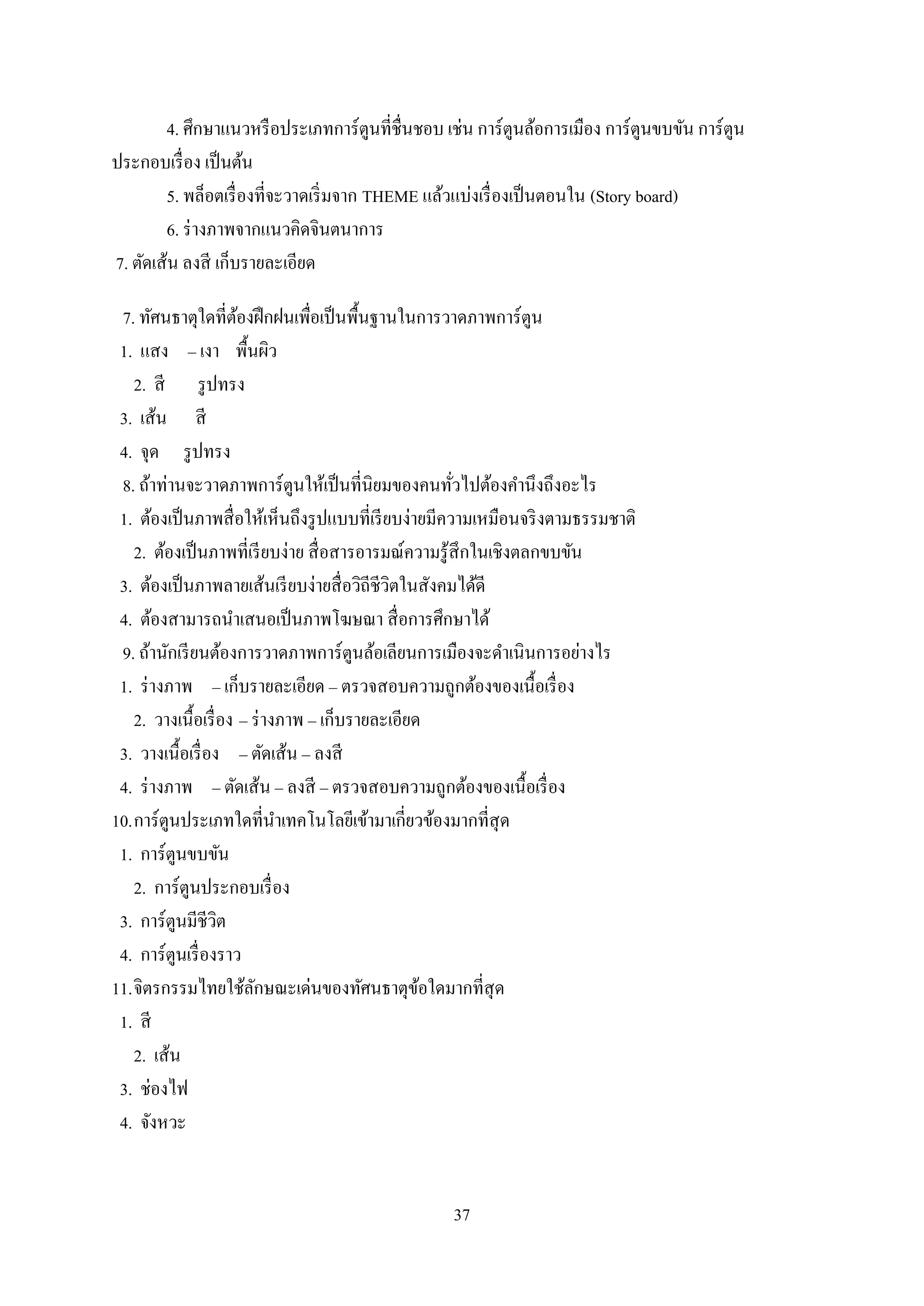 37
4. ศึกษาแนวหรือประเภทการ์ตูนที่ชื่นชอบ เช่น การ์ตูนล้อการเมือง การ์ตูนขบขัน การ์ตูน
ประกอบเรื่อง เป็นต้น
5. พล็อตเรื่องที่จะวาดเริ่มจาก THEME แล้วแบ่งเรื่องเป็นตอนใน (Story board)
6. ร่างภาพจากแนวคิดจินตนาการ
7. ตัดเส้น ลงสี เก็บรายละเอียด
7. ทัศนธาตุใดที่ต้องฝึกฝนเพื่อเป็นพื้นฐานในการวาดภาพการ์ตูน
1. แสง – เงา พื้นผิว
2. สี รูปทรง
3. เส้น สี
4. จุด รูปทรง
8. ถ้าท่านจะวาดภาพการ์ตูนให้เป็นที่นิยมของคนทั่วไปต้องคานึงถึงอะไร
1. ต้องเป็นภาพสื่อให้เห็นถึงรูปแบบที่เรียบง่ายมีความเหมือนจริงตามธรรมชาติ
2. ต้องเป็นภาพที่เรียบง่าย สื่อสารอารมณ์ความรู้สึกในเชิงตลกขบขัน
3. ต้องเป็นภาพลายเส้นเรียบง่ายสื่อวิถีชีวิตในสังคมได้ดี
4. ต้องสามารถนาเสนอเป็นภาพโฆษณา สื่อการศึกษาได้
9. ถ้านักเรียนต้องการวาดภาพการ์ตูนล้อเลียนการเมืองจะดาเนินการอย่างไร
1. ร่างภาพ – เก็บรายละเอียด – ตรวจสอบความถูกต้องของเนื้อเรื่อง
2. วางเนื้อเรื่อง – ร่างภาพ – เก็บรายละเอียด
3. วางเนื้อเรื่อง – ตัดเส้น – ลงสี
4. ร่างภาพ – ตัดเส้น – ลงสี – ตรวจสอบความถูกต้องของเนื้อเรื่อง
10.การ์ตูนประเภทใดที่นาเทคโนโลยีเข้ามาเกี่ยวข้องมากที่สุด
1. การ์ตูนขบขัน
2. การ์ตูนประกอบเรื่อง
3. การ์ตูนมีชีวิต
4. การ์ตูนเรื่องราว
11.จิตรกรรมไทยใช้ลักษณะเด่นของทัศนธาตุข้อใดมากที่สุด
1. สี
2. เส้น
3. ช่องไฟ
4. จังหวะ
 
