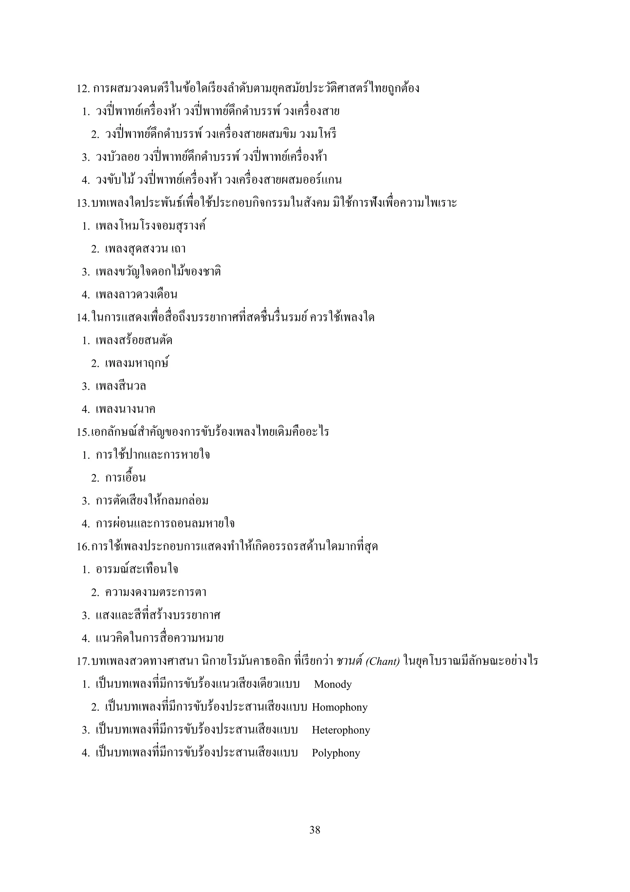 38
12. การผสมวงดนตรีในข้อใดเรียงลาดับตามยุคสมัยประวัติศาสตร์ไทยถูกต้อง
1. วงปี่พาทย์เครื่องห้า วงปี่พาทย์ดึกดาบรรพ์วงเครื่องสาย
2. วงปี่พาทย์ดึกดาบรรพ์วงเครื่องสายผสมขิม วงมโหรี
3. วงบัวลอย วงปี่พาทย์ดึกดาบรรพ์วงปี่พาทย์เครื่องห้า
4. วงขับไม้วงปี่พาทย์เครื่องห้า วงเครื่องสายผสมออร์แกน
13.บทเพลงใดประพันธ์เพื่อใช้ประกอบกิจกรรมในสังคม มิใช้การฟังเพื่อความไพเราะ
1. เพลงโหมโรงจอมสุรางค์
2. เพลงสุดสงวน เถา
3. เพลงขวัญใจดอกไม้ของชาติ
4. เพลงลาวดวงเดือน
14.ในการแสดงเพื่อสื่อถึงบรรยากาศที่สดชื่นรื่นรมย์ควรใช้เพลงใด
1. เพลงสร้อยสนตัด
2. เพลงมหาฤกษ์
3. เพลงสีนวล
4. เพลงนางนาค
15.เอกลักษณ์สาคัญของการขับร้องเพลงไทยเดิมคืออะไร
1. การใช้ปากและการหายใจ
2. การเอื้อน
3. การตัดเสียงให้กลมกล่อม
4. การผ่อนและการถอนลมหายใจ
16.การใช้เพลงประกอบการแสดงทาให้เกิดอรรถรสด้านใดมากที่สุด
1. อารมณ์สะเทือนใจ
2. ความงดงามตระการตา
3. แสงและสีที่สร้างบรรยากาศ
4. แนวคิดในการสื่อความหมาย
17.บทเพลงสวดทางศาสนา นิกายโรมันคาธอลิก ที่เรียกว่า ชานต์ (Chant) ในยุคโบราณมีลักษณะอย่างไร
1. เป็นบทเพลงที่มีการขับร้องแนวเสียงเดียวแบบ Monody
2. เป็นบทเพลงที่มีการขับร้องประสานเสียงแบบ Homophony
3. เป็นบทเพลงที่มีการขับร้องประสานเสียงแบบ Heterophony
4. เป็นบทเพลงที่มีการขับร้องประสานเสียงแบบ Polyphony
 