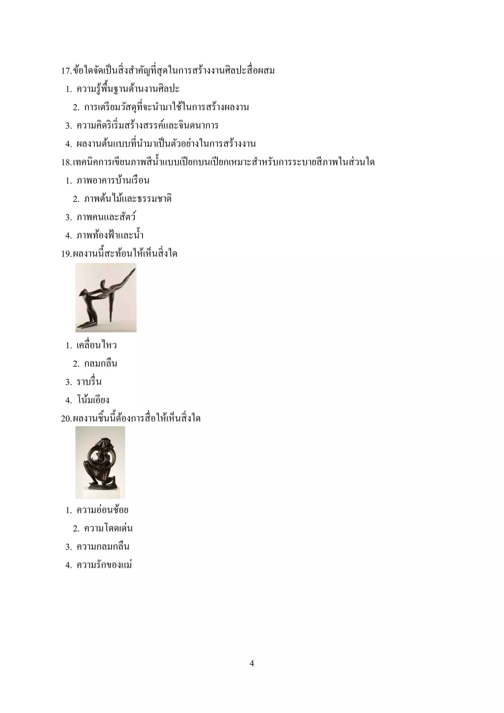 4
17.ข้อใดจัดเป็นสิ่งสาคัญที่สุดในการสร้างงานศิลปะสื่อผสม
1. ความรู้พื้นฐานด้านงานศิลปะ
2. การเตรียมวัสดุที่จะนามาใช้ในการสร้างผลงาน
3. ความคิดริเริ่มสร้างสรรค์และจินตนาการ
4. ผลงานต้นแบบที่นามาเป็นตัวอย่างในการสร้างงาน
18.เทคนิคการเขียนภาพสีน้าแบบเปียกบนเปียกเหมาะสาหรับการระบายสีภาพในส่วนใด
1. ภาพอาคารบ้านเรือน
2. ภาพต้นไม้และธรรมชาติ
3. ภาพคนและสัตว์
4. ภาพท้องฟ้าและน้า
19.ผลงานนี้สะท้อนให้เห็นสิ่งใด
1. เคลื่อนไหว
2. กลมกลืน
3. ราบรื่น
4. โน้มเอียง
20.ผลงานชิ้นนี้ต้องการสื่อให้เห็นสิ่งใด
1. ความอ่อนช้อย
2. ความโดดเด่น
3. ความกลมกลืน
4. ความรักของแม่
 