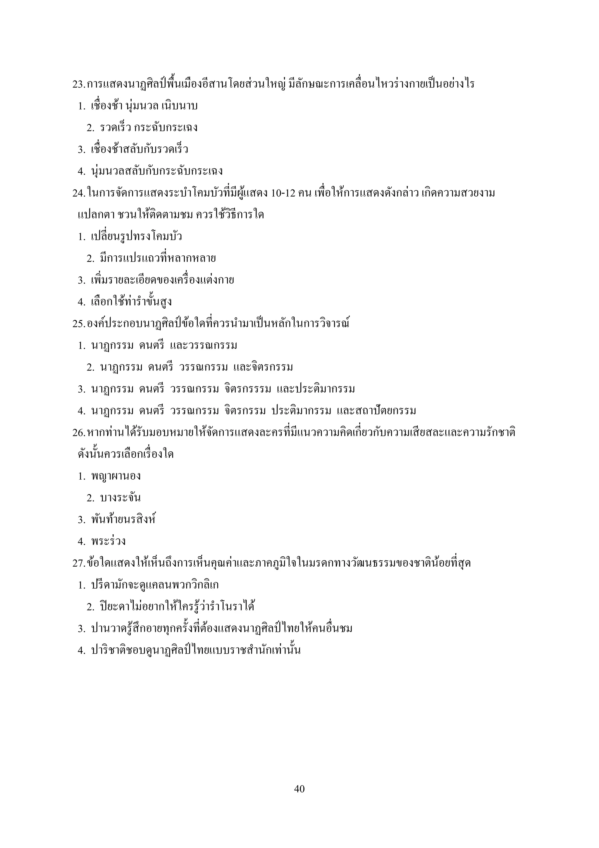 40
23.การแสดงนาฏศิลป์ พื้นเมืองอีสานโดยส่วนใหญ่ มีลักษณะการเคลื่อนไหวร่างกายเป็นอย่างไร
1. เชื่องช้า นุ่มนวล เนิบนาบ
2. รวดเร็ว กระฉับกระเฉง
3. เชื่องช้าสลับกับรวดเร็ว
4. นุ่มนวลสลับกับกระฉับกระเฉง
24.ในการจัดการแสดงระบาโคมบัวที่มีผู้แสดง 10-12 คน เพื่อให้การแสดงดังกล่าว เกิดความสวยงาม
แปลกตา ชวนให้ติดตามชม ควรใช้วิธีการใด
1. เปลี่ยนรูปทรงโคมบัว
2. มีการแปรแถวที่หลากหลาย
3. เพิ่มรายละเอียดของเครื่องแต่งกาย
4. เลือกใช้ท่าราขั้นสูง
25.องค์ประกอบนาฏศิลป์ข้อใดที่ควรนามาเป็นหลักในการวิจารณ์
1. นาฏกรรม ดนตรี และวรรณกรรม
2. นาฏกรรม ดนตรี วรรณกรรม และจิตรกรรม
3. นาฏกรรม ดนตรี วรรณกรรม จิตรกรรรม และประติมากรรม
4. นาฏกรรม ดนตรี วรรณกรรม จิตรกรรม ประติมากรรม และสถาปัตยกรรม
26.หากท่านได้รับมอบหมายให้จัดการแสดงละครที่มีแนวความคิดเกี่ยวกับความเสียสละและความรักชาติ
ดังนั้นควรเลือกเรื่องใด
1. พญาผานอง
2. บางระจัน
3. พันท้ายนรสิงห์
4. พระร่วง
27.ข้อใดแสดงให้เห็นถึงการเห็นคุณค่าและภาคภูมิใจในมรดกทางวัฒนธรรมของชาติน้อยที่สุด
1. ปรีดามักจะดูแคลนพวกวิกลิเก
2. ปิยะดาไม่อยากให้ใครรู้ว่าราโนราได้
3. ปานวาดรู้สึกอายทุกครั้งที่ต้องแสดงนาฏศิลป์ ไทยให้คนอื่นชม
4. ปาริชาติชอบดูนาฏศิลป์ ไทยแบบราชสานักเท่านั้น
 