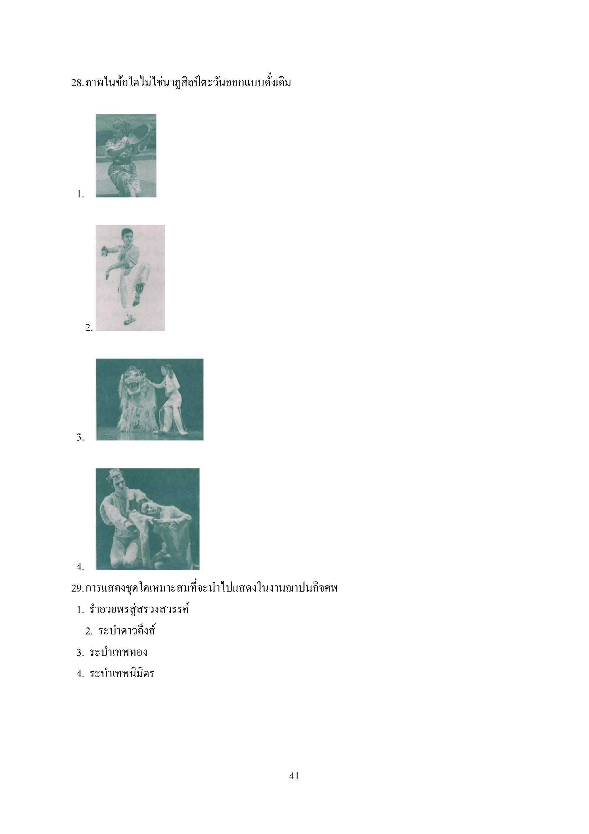 41
28.ภาพในข้อใดไม่ใช่นาฏศิลป์ ตะวันออกแบบดั้งเดิม
1.
2.
3.
4.
29.การแสดงชุดใดเหมาะสมที่จะนาไปแสดงในงานฌาปนกิจศพ
1. ราอวยพรสู่สรวงสวรรค์
2. ระบาดาวดึงส์
3. ระบาเทพทอง
4. ระบาเทพนิมิตร
 