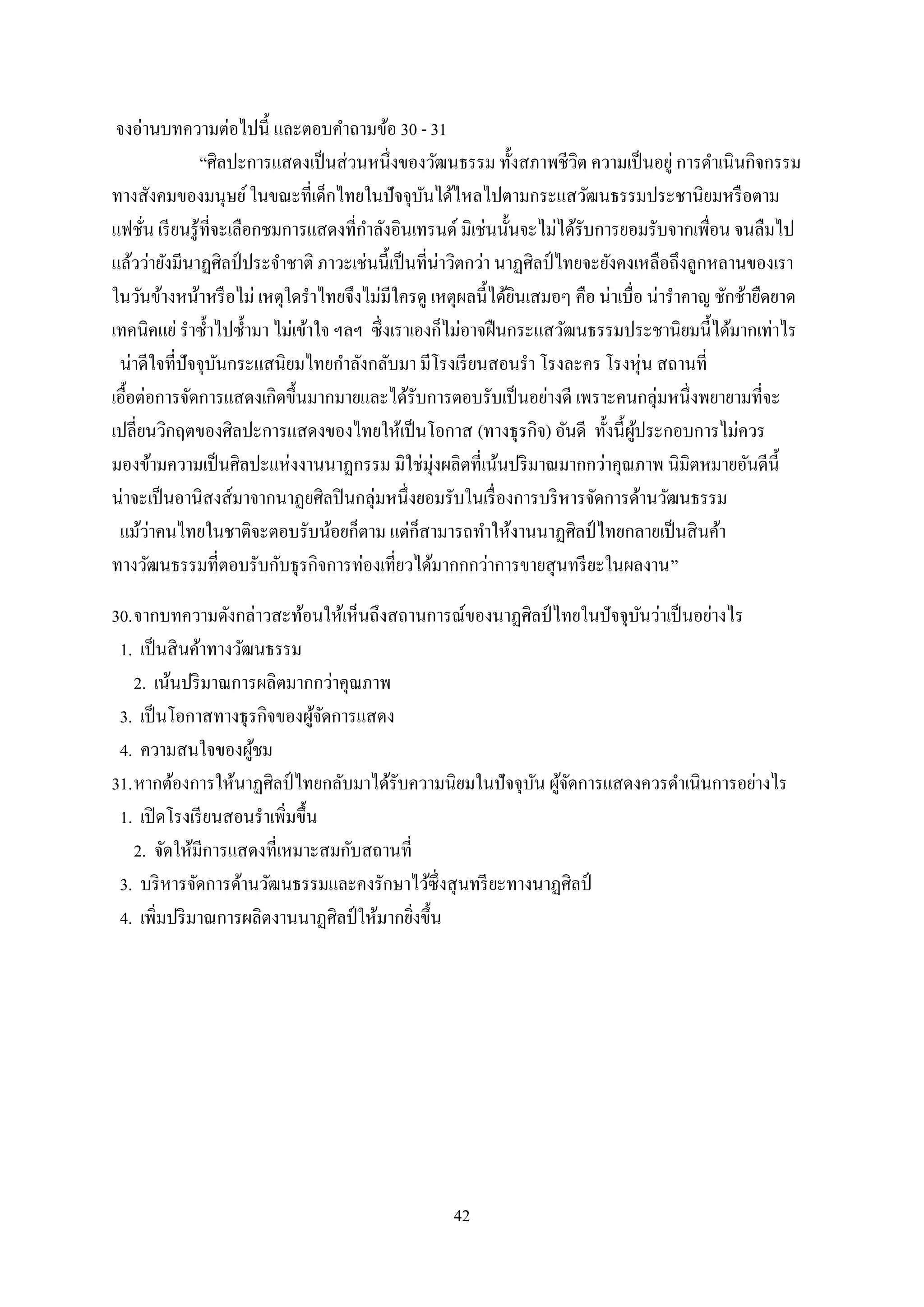 42
จงอ่านบทความต่อไปนี้ และตอบคาถามข้อ 30 - 31
“ศิลปะการแสดงเป็นส่วนหนึ่งของวัฒนธรรม ทั้งสภาพชีวิต ความเป็นอยู่ การดาเนินกิจกรรม
ทางสังคมของมนุษย์ในขณะที่เด็กไทยในปัจจุบันได้ไหลไปตามกระแสวัฒนธรรมประชานิยมหรือตาม
แฟชั่น เรียนรู้ที่จะเลือกชมการแสดงที่กาลังอินเทรนด์ มิเช่นนั้นจะไม่ได้รับการยอมรับจากเพื่อน จนลืมไป
แล้วว่ายังมีนาฏศิลป์ ประจาชาติ ภาวะเช่นนี้เป็นที่น่าวิตกว่า นาฏศิลป์ ไทยจะยังคงเหลือถึงลูกหลานของเรา
ในวันข้างหน้าหรือไม่ เหตุใดราไทยจึงไม่มีใครดู เหตุผลนี้ได้ยินเสมอๆ คือ น่าเบื่อ น่าราคาญ ชักช้ายืดยาด
เทคนิคแย่ ราซ้าไปซ้ามา ไม่เข้าใจ ฯลฯ ซึ่งเราเองก็ไม่อาจฝืนกระแสวัฒนธรรมประชานิยมนี้ได้มากเท่าไร
น่าดีใจที่ปัจจุบันกระแสนิยมไทยกาลังกลับมา มีโรงเรียนสอนรา โรงละคร โรงหุ่น สถานที่
เอื้อต่อการจัดการแสดงเกิดขึ้นมากมายและได้รับการตอบรับเป็นอย่างดี เพราะคนกลุ่มหนึ่งพยายามที่จะ
เปลี่ยนวิกฤตของศิลปะการแสดงของไทยให้เป็นโอกาส (ทางธุรกิจ) อันดี ทั้งนี้ผู้ประกอบการไม่ควร
มองข้ามความเป็นศิลปะแห่งงานนาฏกรรม มิใช่มุ่งผลิตที่เน้นปริมาณมากกว่าคุณภาพ นิมิตหมายอันดีนี้
น่าจะเป็นอานิสงส์มาจากนาฏยศิลปินกลุ่มหนึ่งยอมรับในเรื่องการบริหารจัดการด้านวัฒนธรรม
แม้ว่าคนไทยในชาติจะตอบรับน้อยก็ตาม แต่ก็สามารถทาให้งานนาฏศิลป์ ไทยกลายเป็นสินค้า
ทางวัฒนธรรมที่ตอบรับกับธุรกิจการท่องเที่ยวได้มากกกว่าการขายสุนทรียะในผลงาน”
30.จากบทความดังกล่าวสะท้อนให้เห็นถึงสถานการณ์ของนาฏศิลป์ ไทยในปัจจุบันว่าเป็นอย่างไร
1. เป็นสินค้าทางวัฒนธรรม
2. เน้นปริมาณการผลิตมากกว่าคุณภาพ
3. เป็นโอกาสทางธุรกิจของผู้จัดการแสดง
4. ความสนใจของผู้ชม
31.หากต้องการให้นาฏศิลป์ ไทยกลับมาได้รับความนิยมในปัจจุบัน ผู้จัดการแสดงควรดาเนินการอย่างไร
1. เปิดโรงเรียนสอนราเพิ่มขึ้น
2. จัดให้มีการแสดงที่เหมาะสมกับสถานที่
3. บริหารจัดการด้านวัฒนธรรมและคงรักษาไว้ซึ่งสุนทรียะทางนาฏศิลป์
4. เพิ่มปริมาณการผลิตงานนาฏศิลป์ ให้มากยิ่งขึ้น
 