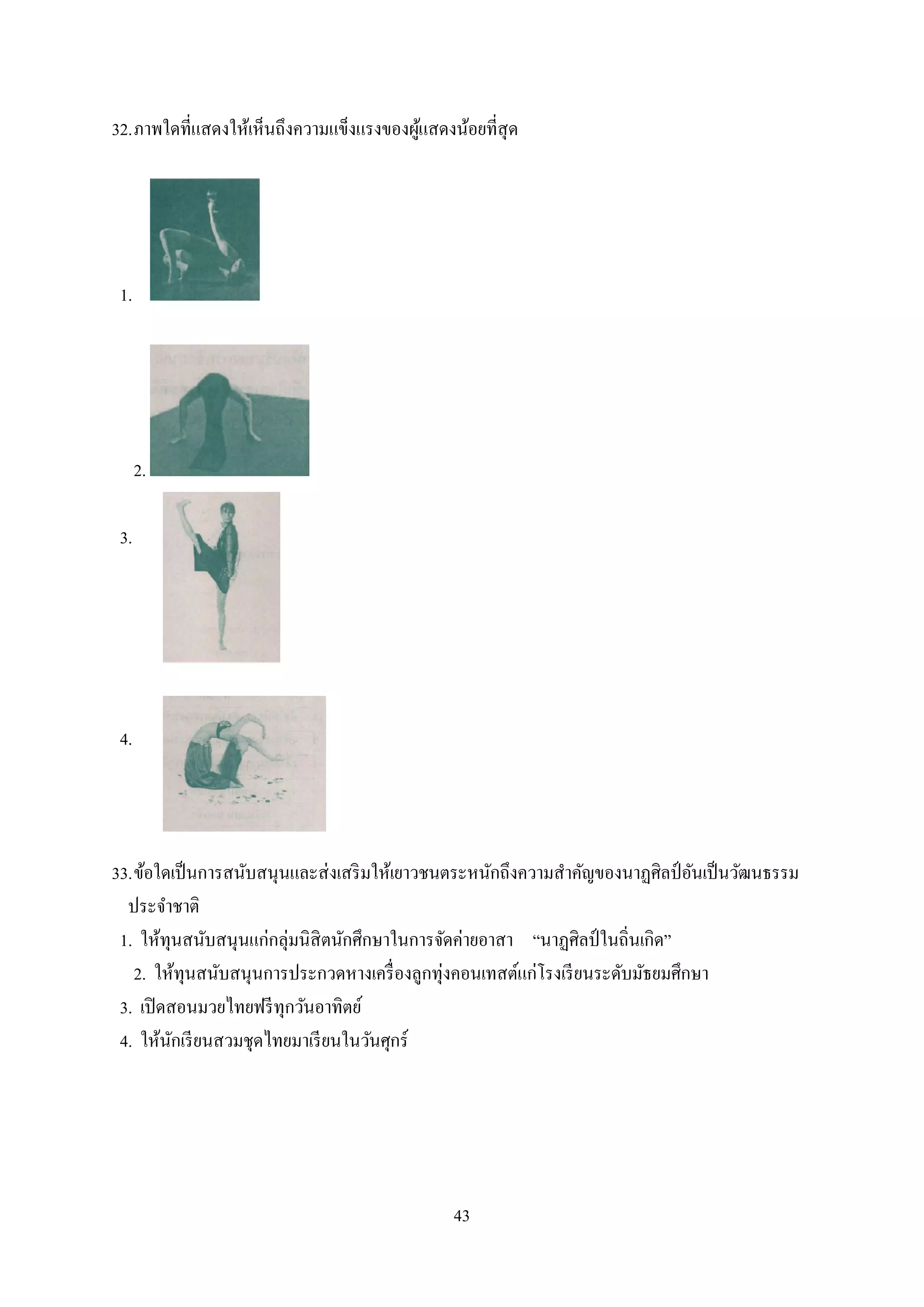 43
32.ภาพใดที่แสดงให้เห็นถึงความแข็งแรงของผู้แสดงน้อยที่สุด
1.
2.
3.
4.
33.ข้อใดเป็นการสนับสนุนและส่งเสริมให้เยาวชนตระหนักถึงความสาคัญของนาฏศิลป์ อันเป็นวัฒนธรรม
ประจาชาติ
1. ให้ทุนสนับสนุนแก่กลุ่มนิสิตนักศึกษาในการจัดค่ายอาสา “นาฏศิลป์ ในถิ่นเกิด”
2. ให้ทุนสนับสนุนการประกวดหางเครื่องลูกทุ่งคอนเทสต์แก่โรงเรียนระดับมัธยมศึกษา
3. เปิดสอนมวยไทยฟรีทุกวันอาทิตย์
4. ให้นักเรียนสวมชุดไทยมาเรียนในวันศุกร์
 