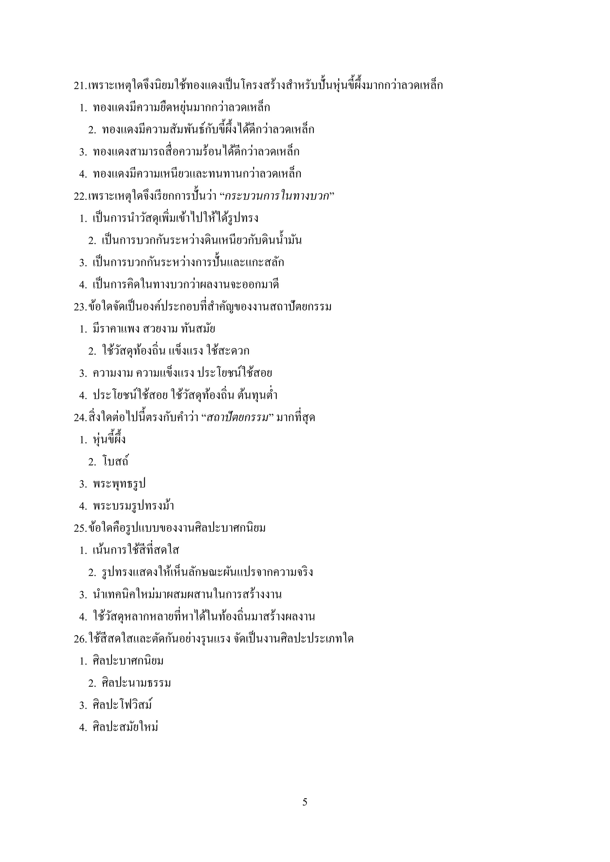 5
21.เพราะเหตุใดจึงนิยมใช้ทองแดงเป็นโครงสร้างสาหรับปั้นหุ่นขี้ผึ้งมากกว่าลวดเหล็ก
1. ทองแดงมีความยืดหยุ่นมากกว่าลวดเหล็ก
2. ทองแดงมีความสัมพันธ์กับขี้ผึ้งได้ดีกว่าลวดเหล็ก
3. ทองแดงสามารถสื่อความร้อนได้ดีกว่าลวดเหล็ก
4. ทองแดงมีความเหนียวและทนทานกว่าลวดเหล็ก
22.เพราะเหตุใดจึงเรียกการปั้นว่า “กระบวนการในทางบวก”
1. เป็นการนาวัสดุเพิ่มเข้าไปให้ได้รูปทรง
2. เป็นการบวกกันระหว่างดินเหนียวกับดินน้ามัน
3. เป็นการบวกกันระหว่างการปั้นและแกะสลัก
4. เป็นการคิดในทางบวกว่าผลงานจะออกมาดี
23.ข้อใดจัดเป็นองค์ประกอบที่สาคัญของงานสถาปัตยกรรม
1. มีราคาแพง สวยงาม ทันสมัย
2. ใช้วัสดุท้องถิ่น แข็งแรง ใช้สะดวก
3. ความงาม ความแข็งแรง ประโยชน์ใช้สอย
4. ประโยชน์ใช้สอย ใช้วัสดุท้องถิ่น ต้นทุนต่า
24.สิ่งใดต่อไปนี้ตรงกับคาว่า “สถาปัตยกรรม” มากที่สุด
1. หุ่นขี้ผึ้ง
2. โบสถ์
3. พระพุทธรูป
4. พระบรมรูปทรงม้า
25.ข้อใดคือรูปแบบของงานศิลปะบาศกนิยม
1. เน้นการใช้สีที่สดใส
2. รูปทรงแสดงให้เห็นลักษณะผันแปรจากความจริง
3. นาเทคนิคใหม่มาผสมผสานในการสร้างงาน
4. ใช้วัสดุหลากหลายที่หาได้ในท้องถิ่นมาสร้างผลงาน
26.ใช้สีสดใสและตัดกันอย่างรุนแรง จัดเป็นงานศิลปะประเภทใด
1. ศิลปะบาศกนิยม
2. ศิลปะนามธรรม
3. ศิลปะโฟวิสม์
4. ศิลปะสมัยใหม่
 