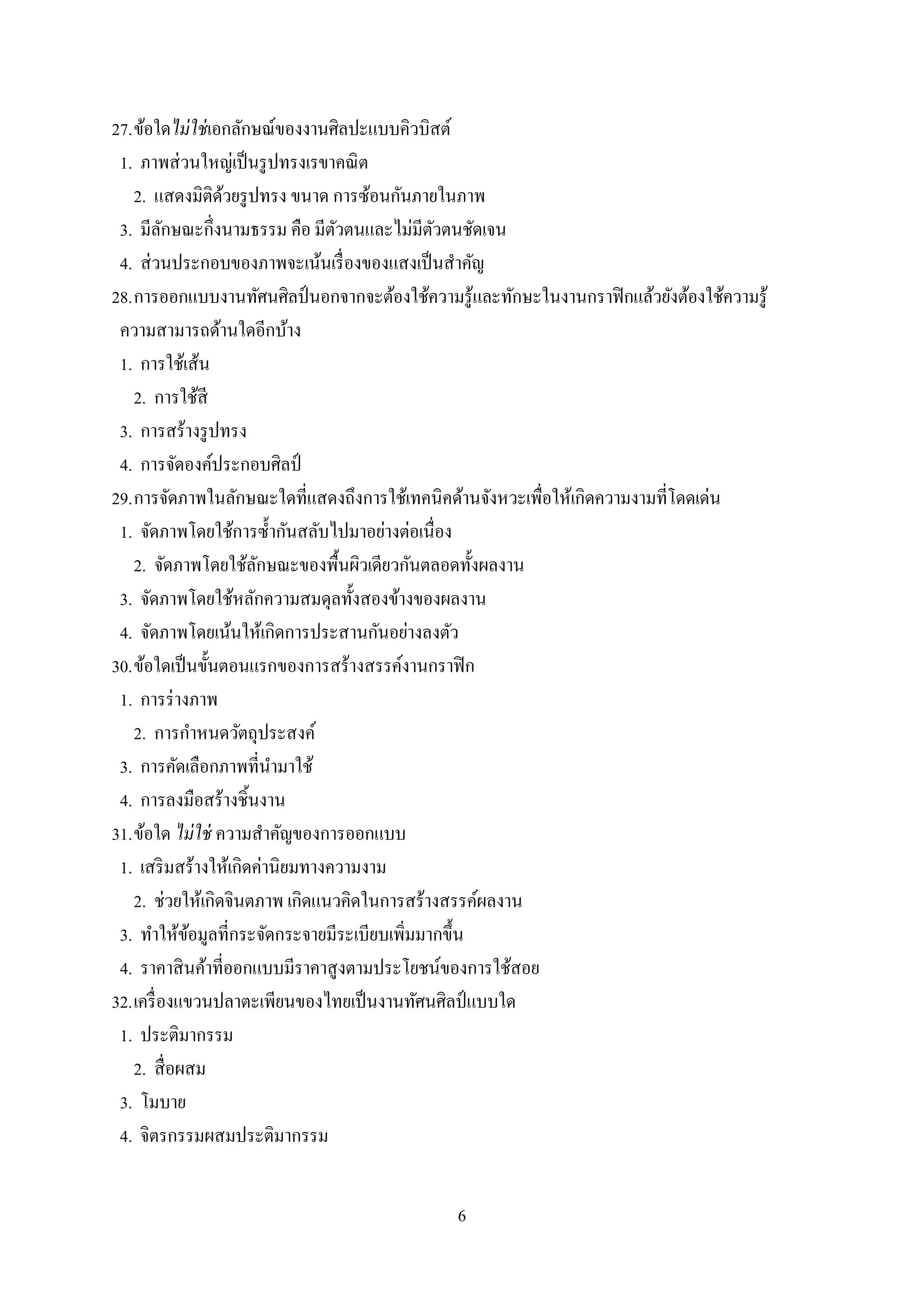 6
27.ข้อใดไม่ใช่เอกลักษณ์ของงานศิลปะแบบคิวบิสต์
1. ภาพส่วนใหญ่เป็นรูปทรงเรขาคณิต
2. แสดงมิติด้วยรูปทรง ขนาด การซ้อนกันภายในภาพ
3. มีลักษณะกึ่งนามธรรม คือ มีตัวตนและไม่มีตัวตนชัดเจน
4. ส่วนประกอบของภาพจะเน้นเรื่องของแสงเป็นสาคัญ
28.การออกแบบงานทัศนศิลป์นอกจากจะต้องใช้ความรู้และทักษะในงานกราฟิกแล้วยังต้องใช้ความรู้
ความสามารถด้านใดอีกบ้าง
1. การใช้เส้น
2. การใช้สี
3. การสร้างรูปทรง
4. การจัดองค์ประกอบศิลป์
29.การจัดภาพในลักษณะใดที่แสดงถึงการใช้เทคนิคด้านจังหวะเพื่อให้เกิดความงามที่โดดเด่น
1. จัดภาพโดยใช้การซ้ากันสลับไปมาอย่างต่อเนื่อง
2. จัดภาพโดยใช้ลักษณะของพื้นผิวเดียวกันตลอดทั้งผลงาน
3. จัดภาพโดยใช้หลักความสมดุลทั้งสองข้างของผลงาน
4. จัดภาพโดยเน้นให้เกิดการประสานกันอย่างลงตัว
30.ข้อใดเป็นขั้นตอนแรกของการสร้างสรรค์งานกราฟิก
1. การร่างภาพ
2. การกาหนดวัตถุประสงค์
3. การคัดเลือกภาพที่นามาใช้
4. การลงมือสร้างชิ้นงาน
31.ข้อใด ไม่ใช่ ความสาคัญของการออกแบบ
1. เสริมสร้างให้เกิดค่านิยมทางความงาม
2. ช่วยให้เกิดจินตภาพ เกิดแนวคิดในการสร้างสรรค์ผลงาน
3. ทาให้ข้อมูลที่กระจัดกระจายมีระเบียบเพิ่มมากขึ้น
4. ราคาสินค้าที่ออกแบบมีราคาสูงตามประโยชน์ของการใช้สอย
32.เครื่องแขวนปลาตะเพียนของไทยเป็นงานทัศนศิลป์แบบใด
1. ประติมากรรม
2. สื่อผสม
3. โมบาย
4. จิตรกรรมผสมประติมากรรม
 