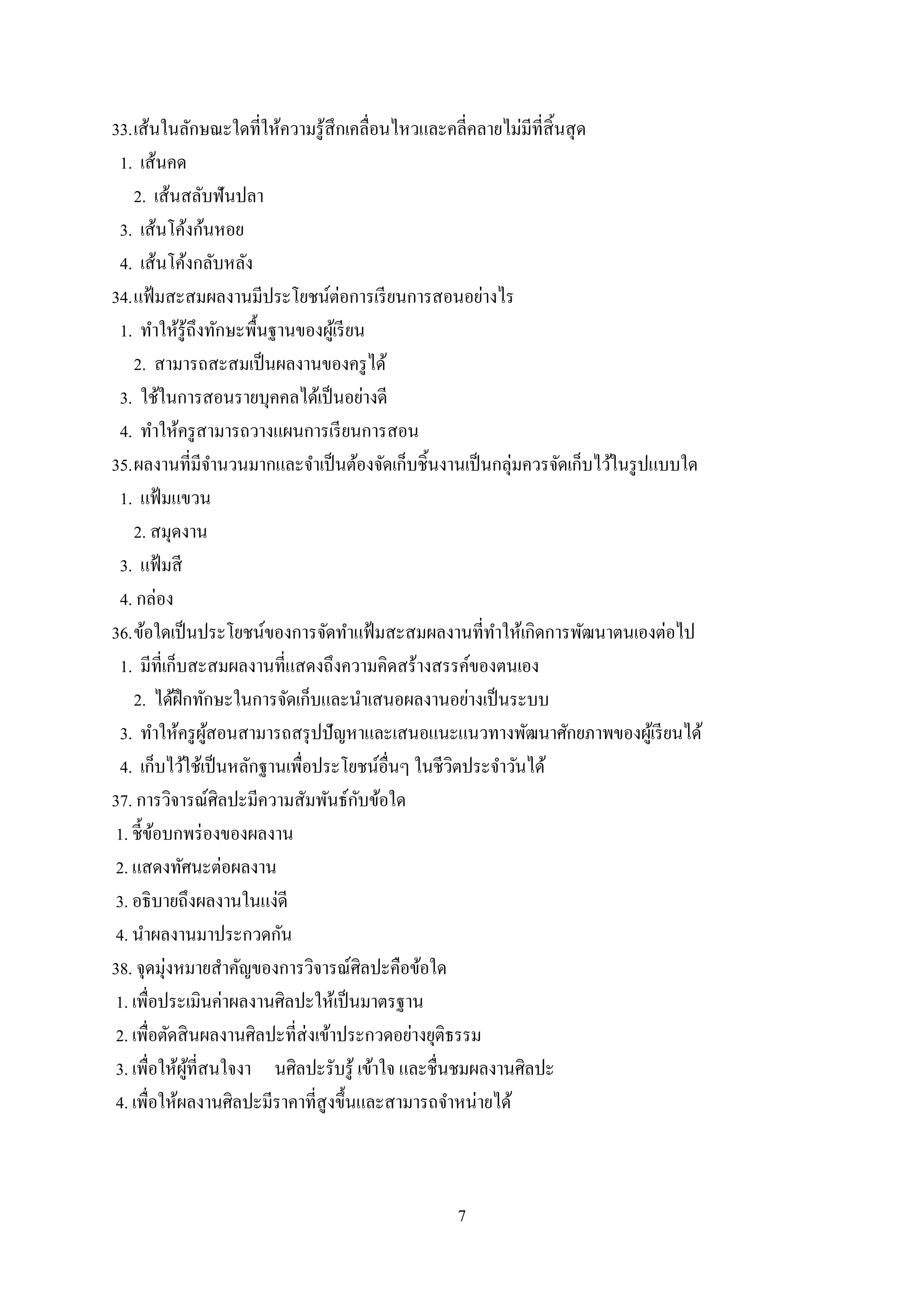 7
33.เส้นในลักษณะใดที่ให้ความรู้สึกเคลื่อนไหวและคลี่คลายไม่มีที่สิ้นสุด
1. เส้นคด
2. เส้นสลับฟันปลา
3. เส้นโค้งก้นหอย
4. เส้นโค้งกลับหลัง
34.แฟ้มสะสมผลงานมีประโยชน์ต่อการเรียนการสอนอย่างไร
1. ทาให้รู้ถึงทักษะพื้นฐานของผู้เรียน
2. สามารถสะสมเป็นผลงานของครูได้
3. ใช้ในการสอนรายบุคคลได้เป็นอย่างดี
4. ทาให้ครูสามารถวางแผนการเรียนการสอน
35.ผลงานที่มีจานวนมากและจาเป็นต้องจัดเก็บชิ้นงานเป็นกลุ่มควรจัดเก็บไว้ในรูปแบบใด
1. แฟ้มแขวน
2. สมุดงาน
3. แฟ้มสี
4. กล่อง
36.ข้อใดเป็นประโยชน์ของการจัดทาแฟ้มสะสมผลงานที่ทาให้เกิดการพัฒนาตนเองต่อไป
1. มีที่เก็บสะสมผลงานที่แสดงถึงความคิดสร้างสรรค์ของตนเอง
2. ได้ฝึกทักษะในการจัดเก็บและนาเสนอผลงานอย่างเป็นระบบ
3. ทาให้ครูผู้สอนสามารถสรุปปัญหาและเสนอแนะแนวทางพัฒนาศักยภาพของผู้เรียนได้
4. เก็บไว้ใช้เป็นหลักฐานเพื่อประโยชน์อื่นๆ ในชีวิตประจาวันได้
37. การวิจารณ์ศิลปะมีความสัมพันธ์กับข้อใด
1. ชี้ข้อบกพร่องของผลงาน
2. แสดงทัศนะต่อผลงาน
3. อธิบายถึงผลงานในแง่ดี
4. นาผลงานมาประกวดกัน
38. จุดมุ่งหมายสาคัญของการวิจารณ์ศิลปะคือข้อใด
1. เพื่อประเมินค่าผลงานศิลปะให้เป็นมาตรฐาน
2. เพื่อตัดสินผลงานศิลปะที่ส่งเข้าประกวดอย่างยุติธรรม
3. เพื่อให้ผู้ที่สนใจงา นศิลปะรับรู้ เข้าใจ และชื่นชมผลงานศิลปะ
4. เพื่อให้ผลงานศิลปะมีราคาที่สูงขึ้นและสามารถจาหน่ายได้
 