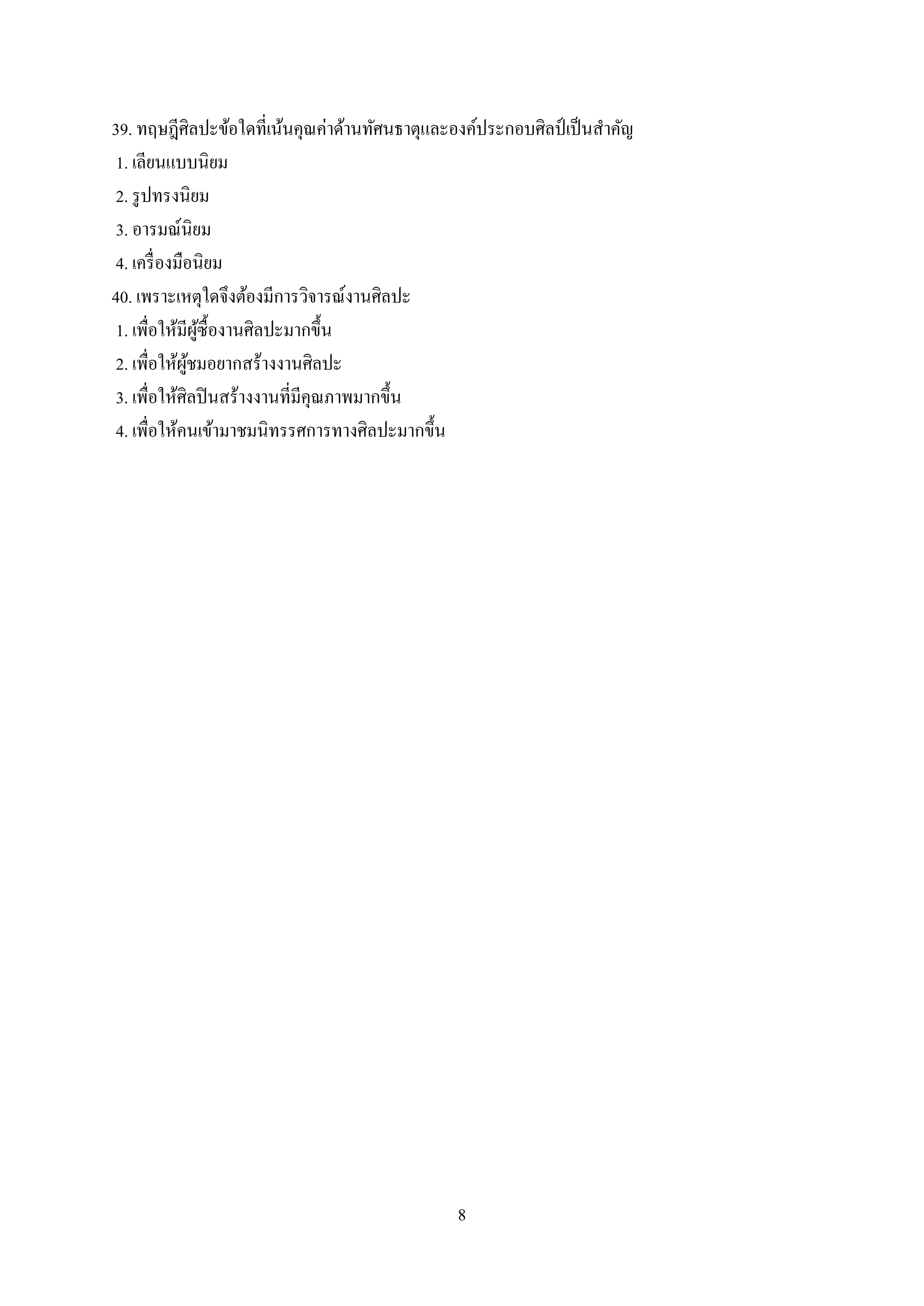 8
39. ทฤษฎีศิลปะข้อใดที่เน้นคุณค่าด้านทัศนธาตุและองค์ประกอบศิลป์ เป็นสาคัญ
1. เลียนแบบนิยม
2. รูปทรงนิยม
3. อารมณ์นิยม
4. เครื่องมือนิยม
40. เพราะเหตุใดจึงต้องมีการวิจารณ์งานศิลปะ
1. เพื่อให้มีผู้ซื้องานศิลปะมากขึ้น
2. เพื่อให้ผู้ชมอยากสร้างงานศิลปะ
3. เพื่อให้ศิลปินสร้างงานที่มีคุณภาพมากขึ้น
4. เพื่อให้คนเข้ามาชมนิทรรศการทางศิลปะมากขึ้น
 