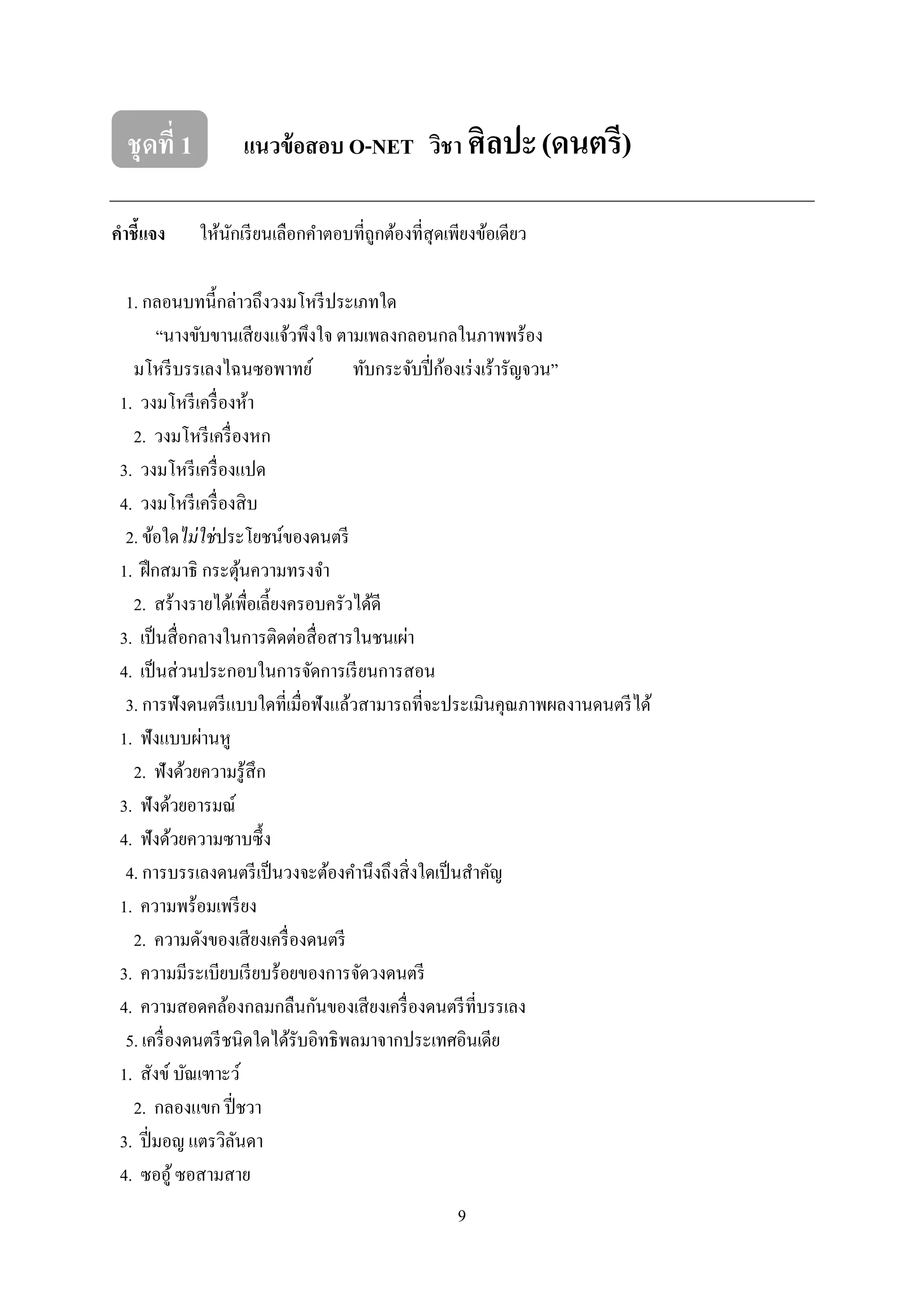 9
ชุดที่ 1 แนวข้อสอบ O-NET วิชา ศิลปะ(ดนตรี)
คาชี้แจง ให้นักเรียนเลือกคาตอบที่ถูกต้องที่สุดเพียงข้อเดียว
1. กลอนบทนี้กล่าวถึงวงมโหรีประเภทใด
“นางขับขานเสียงแจ้วพึงใจ ตามเพลงกลอนกลในภาพพร้อง
มโหรีบรรเลงไฉนซอพาทย์ ทับกระจับปี่ก้องเร่งเร้ารัญจวน”
1. วงมโหรีเครื่องห้า
2. วงมโหรีเครื่องหก
3. วงมโหรีเครื่องแปด
4. วงมโหรีเครื่องสิบ
2. ข้อใดไม่ใช่ประโยชน์ของดนตรี
1. ฝึกสมาธิ กระตุ้นความทรงจา
2. สร้างรายได้เพื่อเลี้ยงครอบครัวได้ดี
3. เป็นสื่อกลางในการติดต่อสื่อสารในชนเผ่า
4. เป็นส่วนประกอบในการจัดการเรียนการสอน
3. การฟังดนตรีแบบใดที่เมื่อฟังแล้วสามารถที่จะประเมินคุณภาพผลงานดนตรีได้
1. ฟังแบบผ่านหู
2. ฟังด้วยความรู้สึก
3. ฟังด้วยอารมณ์
4. ฟังด้วยความซาบซึ้ง
4. การบรรเลงดนตรีเป็นวงจะต้องคานึงถึงสิ่งใดเป็นสาคัญ
1. ความพร้อมเพรียง
2. ความดังของเสียงเครื่องดนตรี
3. ความมีระเบียบเรียบร้อยของการจัดวงดนตรี
4. ความสอดคล้องกลมกลืนกันของเสียงเครื่องดนตรีที่บรรเลง
5. เครื่องดนตรีชนิดใดได้รับอิทธิพลมาจากประเทศอินเดีย
1. สังข์บัณเฑาะว์
2. กลองแขก ปี่ชวา
3. ปี่มอญ แตรวิลันดา
4. ซออู้ซอสามสาย
 