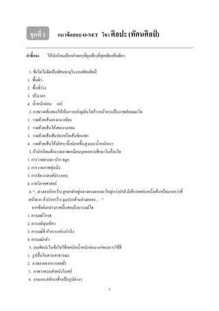 1
ชุดที่ 1 แนวข้อสอบ O-NET วิชา ศิลปะ(ทัศนศิลป์ )
คาชี้แจง ให้นักเรียนเลือกคาตอบที่ถูกต้องที่สุดเพียงข้อเดียว
1. ข้อใดไม่จัดเป็นทัศนธาตุในงานทัศนศิลป์
1. พื้นผิว
2. พื้นที่ว่าง
3. ปริมาตร
4. น้าหนักอ่อน -แก่
2. ภาพวาดที่แสดงให้เห็นการเจริญเติบโตก้าวหน้าควรเป็นภาพลักษณะใด
1. วาดด้วยเส้นตรงแนวเฉียง
2. วาดด้วยเส้นโค้งของวงกลม
3. วาดด้วยเส้นฟันปลาหรือเส้นซิกแซก
4. วาดด้วยเส้นโค้งอิสระทิ้งปลายขึ้นสูงและน้าหนักเบา
3. ถ้านักเรียนต้องวาดภาพเหมือนบุคคลควรศึกษาในเรื่องใด
1. การวาดดวงตา ปาก จมูก
2. การวาดภาพหุ่นนิ่ง
3. การจัดวางองค์ประกอบ
4. กายวิภาคศาสตร์
4. “...ดวงตาเบิกกว้าง ลูกตาดาอยู่กลางดวงตาและใหญ่กว่าปกติ มีเส้นรอยย่นหนึ่งเส้นหรือมากกว่าที่
หน้าผาก อ้าปากกว้าง มุมปากด้านล่างตกลง... ”
จากข้อดังกล่าวภาพนี้แสดงถึงอารมณ์ใด
1. อารมณ์โกรธ
2. อารมณ์ฉุนเฉียว
3. อารมณ์ดี หัวเราะอย่างร่าเริง
4. อารมณ์กลัว
5. งานศิลปะในข้อใดใช้เทคนิคน้าหนักอ่อน-แก่ของการใช้สี
1. รูปปั้นในสวนสาธารณะ
2. ลวดลายจากการทอผ้า
3. ภาพวาดบนฝาผนังโบสถ์
4. งานแกะสลักงาช้างเป็นรูปต่างๆ
 