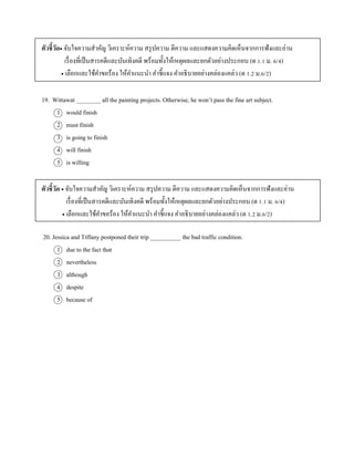 ตัวชี้วัด จับใจควำมสำคัญ วิเครำะห์ควำม สรุปควำม ตีควำม และแสดงควำมคิดเห็นจำกกำรฟังและอ่ำน
เรื่องที่เป็นสำรคดีและบันเทิงคดี พร้อมทั้งให้เหตุผลและยกตัวอย่ำงประกอบ (ต 1.1 ม. 6/4)
 เลือกและใช้คำขอร้อง ให้คำแนะนำ คำชี้แจง คำอธิบำยอย่ำงคล่องแคล่ว (ต 1.2 ม.6/2)
19. Wittawat ________ all the painting projects. Otherwise, he won’t pass the fine art subject.
1 would finish
2 must finish
3 is going to finish
4 will finish
5 is willing
ตัวชี้วัด  จับใจควำมสำคัญ วิเครำะห์ควำม สรุปควำม ตีควำม และแสดงควำมคิดเห็นจำกกำรฟังและอ่ำน
เรื่องที่เป็นสำรคดีและบันเทิงคดี พร้อมทั้งให้เหตุผลและยกตัวอย่ำงประกอบ (ต 1.1 ม. 6/4)
 เลือกและใช้คำขอร้อง ให้คำแนะนำ คำชี้แจง คำอธิบำยอย่ำงคล่องแคล่ว (ต 1.2 ม.6/2)
20. Jessica and Tiffany postponed their trip __________ the bad traffic condition.
1 due to the fact that
2 nevertheless
3 although
4 despite
5 because of
 