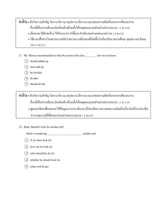 ตัวชี้วัด  จับใจควำมสำคัญ วิเครำะห์ควำม สรุปควำม ตีควำม และแสดงควำมคิดเห็นจำกกำรฟังและอ่ำน
เรื่องที่เป็นสำรคดีและบันเทิงคดี พร้อมทั้งให้เหตุผลและยกตัวอย่ำงประกอบ (ต 1.1 ม. 6/4)
 เลือกและใช้คำขอร้อง ให้คำแนะนำ คำชี้แจง คำอธิบำยอย่ำงคล่องแคล่ว (ต 1.2 ม.6/2)
 ใช้ภำษำสื่อสำรในสถำนกำรณ์จริง/สถำนกำรณ์จำลองที่เกิดขึ้นในห้องเรียน สถำนศึกษำ ชุมชน และสังคม
(ต 4.1 ม.6/1)
21. Mr. Marcus recommended us that the science lab class ________ into two sections.
1 should added up
2 must add up
3 be divided
4 divides
5 should divide
ตัวชี้วัด  จับใจควำมสำคัญ วิเครำะห์ควำม สรุปควำม ตีควำม และแสดงควำมคิดเห็นจำกกำรฟังและอ่ำน
เรื่องที่เป็นสำรคดีและบันเทิงคดี พร้อมทั้งให้เหตุผลและยกตัวอย่ำงประกอบ (ต 1.1 ม. 6/4)
 พูดและเขียนเพื่อขอและให้ข้อมูลบรรยำย อธิบำย เปรียบเทียบ และแสดงควำมคิดเห็นเกี่ยวกับเรื่อง/ประเด็น/
ข่ำว/เหตุกำรณ์ที่ฟังและอ่ำนอย่ำงเหมำะสม (ต 1.2 ม.6/4)
22. Brad: Should I look for another job?
Brad is wondering _________________________ another job.
1 if he must look for
2 how can he look for
3 what should he do for
4 whether he should look for
5 when will he get
 