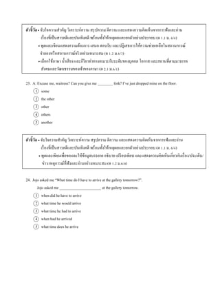 ตัวชี้วัด จับใจควำมสำคัญ วิเครำะห์ควำม สรุปควำม ตีควำม และแสดงควำมคิดเห็นจำกกำรฟังและอ่ำน
เรื่องที่เป็นสำรคดีและบันเทิงคดี พร้อมทั้งให้เหตุผลและยกตัวอย่ำงประกอบ (ต 1.1 ม. 6/4)
 พูดและเขียนแสดงควำมต้องกำร เสนอ ตอบรับ และปฏิเสธกำรให้ควำมช่วยเหลือในสถำนกำรณ์
จำลองหรือสถำนกำรณ์จริงอย่ำงเหมำะสม (ต 1.2 ม.6/3)
 เลือกใช้ภำษำ น้ำเสียง และกิริยำท่ำทำงเหมำะกับระดับของบุคคล โอกำส และสถำนที่ตำมมำรยำท
สังคมและวัฒนธรรมของเจ้ำของภำษำ (ต 2.1 ม.6/1)
23. A: Excuse me, waitress? Can you give me ________ fork? I’ve just dropped mine on the floor.
1 some
2 the other
3 other
4 others
5 another
ตัวชี้วัด  จับใจควำมสำคัญ วิเครำะห์ควำม สรุปควำม ตีควำม และแสดงควำมคิดเห็นจำกกำรฟังและอ่ำน
เรื่องที่เป็นสำรคดีและบันเทิงคดี พร้อมทั้งให้เหตุผลและยกตัวอย่ำงประกอบ (ต 1.1 ม. 6/4)
 พูดและเขียนเพื่อขอและให้ข้อมูลบรรยำย อธิบำย เปรียบเทียบ และแสดงควำมคิดเห็นเกี่ยวกับเรื่อง/ประเด็น/
ข่ำว/เหตุกำรณ์ที่ฟังและอ่ำนอย่ำงเหมำะสม (ต 1.2 ม.6/4)
24. Jojo asked me “What time do I have to arrive at the gallery tomorrow?”.
Jojo asked me ______________________ at the gallery tomorrow.
1 when did he have to arrive
2 what time he would arrive
3 what time he had to arrive
4 when had he arrived
5 what time does he arrive
 