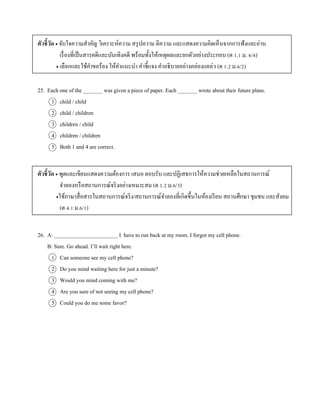 ตัวชี้วัด  จับใจควำมสำคัญ วิเครำะห์ควำม สรุปควำม ตีควำม และแสดงควำมคิดเห็นจำกกำรฟังและอ่ำน
เรื่องที่เป็นสำรคดีและบันเทิงคดี พร้อมทั้งให้เหตุผลและยกตัวอย่ำงประกอบ (ต 1.1 ม. 6/4)
 เลือกและใช้คำขอร้อง ให้คำแนะนำ คำชี้แจง คำอธิบำยอย่ำงคล่องแคล่ว (ต 1.2 ม.6/2)
25. Each one of the _______ was given a piece of paper. Each _______ wrote about their future plans.
1 child / child
2 child / children
3 children / child
4 children / children
5 Both 1 and 4 are correct.
ตัวชี้วัด  พูดและเขียนแสดงควำมต้องกำร เสนอ ตอบรับ และปฏิเสธกำรให้ควำมช่วยเหลือในสถำนกำรณ์
จำลองหรือสถำนกำรณ์จริงอย่ำงเหมำะสม (ต 1.2 ม.6/3)
ใช้ภำษำสื่อสำรในสถำนกำรณ์จริง/สถำนกำรณ์จำลองที่เกิดขึ้นในห้องเรียน สถำนศึกษำ ชุมชน และสังคม
(ต 4.1 ม.6/1)
26. A: _______________________ I have to run back at my room. I forgot my cell phone.
B: Sure. Go ahead. I’ll wait right here.
1 Can someone see my cell phone?
2 Do you mind waiting here for just a minute?
3 Would you mind coming with me?
4 Are you sure of not seeing my cell phone?
5 Could you do me some favor?
 